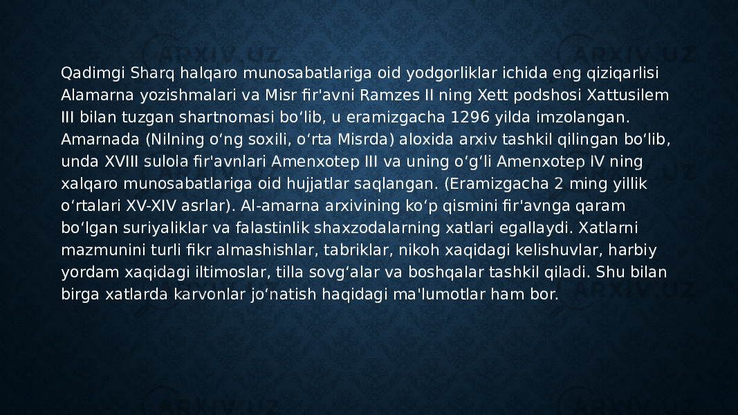 Qadimgi Sharq halqaro munosabatlariga oid yodgorliklar ichida eng qiziqarlisi Alamarna yozishmalari va Misr fir&#39;avni Ramzes II ning Xett podshosi Xattusilem III bilan tuzgan shartnomasi bo‘lib, u eramizgacha 1296 yilda imzolangan. Amarnada (Nilning o‘ng soxili, o‘rta Misrda) aloxida arxiv tashkil qilingan bo‘lib, unda XVIII sulola fir&#39;avnlari Amenxotep III va uning o‘g‘li Amenxotep IV ning xalqaro munosabatlariga oid hujjatlar saqlangan. (Eramizgacha 2 ming yillik o‘rtalari XV-XIV asrlar). Al-amarna arxivining ko‘p qismini fir&#39;avnga qaram bo‘lgan suriyaliklar va falastinlik shaxzodalarning xatlari egallaydi. Xatlarni mazmunini turli fikr almashishlar, tabriklar, nikoh xaqidagi kelishuvlar, harbiy yordam xaqidagi iltimoslar, tilla sovg‘alar va boshqalar tashkil qiladi. Shu bilan birga xatlarda karvonlar jo‘natish haqidagi ma&#39;lumotlar ham bor. 