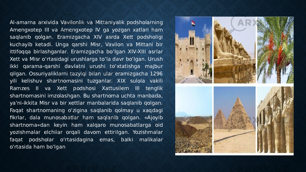 Al-amarna arxivida Vavilonlik va Mittaniyalik podsholarning Amengxotep III va Amengxotep IV ga yozgan xatlari ham saqlanib qolgan. Eramizgacha XIV asrda Xett podsholigi kuchayib ketadi. Unga qarshi Misr, Vavilon va Mittani bir ittifoqqa birlashganlar. Eramizgacha bo‘lgan XIV-XIII asrlar Xett va Misr o‘rtasidagi urushlarga to‘la davr bo‘lgan. Urush ikki qarama-qarshi davlatni urushi to‘xtatishga majbur qilgan. Ossuriyaliklarni tazyiqi bilan ular eramizgacha 1296 yili kelishuv shartnomasini tuzganlar. XIX sulola vakili Ramzes II va Xett podshosi Xattusilem III tenglik shartnomasini imzolashgan. Bu shartnoma uchta manbada, ya&#39;ni-ikkita Misr va bir xettlar manbalarida saqlanib qolgan. Faqat shartnomaning o‘zigina saqlanib qolmay u xaqdagi fikrlar, dala munosabatlar ham saqlanib qolgan. «Ajoyib shartnoma»dan keyin ham xalqaro munosabatlarga oid yozishmalar elchilar orqali davom ettirilgan. Yozishmalar faqat podsholar o‘rtasidagina emas, balki malikalar o‘rtasida ham bo‘lgan 