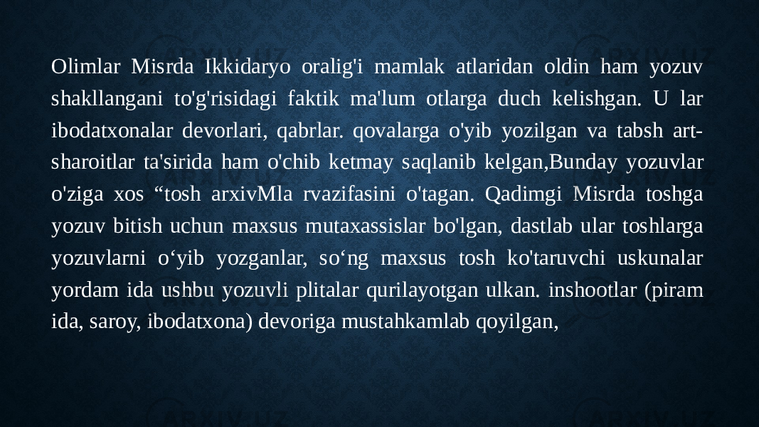 Olimlar Misrda Ikkidaryo oralig&#39;i mamlak atlaridan oldin ham yozuv shakllangani to&#39;g&#39;risidagi faktik ma&#39;lum otlarga duch kelishgan. U lar ibodatxonalar devorlari, qabrlar. qovalarga o&#39;yib yozilgan va tabsh art- sharoitlar ta&#39;sirida ham o&#39;chib ketmay saqlanib kelgan,Bunday yozuvlar o&#39;ziga xos “tosh arxivMla rvazifasini o&#39;tagan. Qadimgi Misrda toshga yozuv bitish uchun maxsus mutaxassislar bo&#39;lgan, dastlab ular toshlarga yozuvlarni o‘yib yozganlar, so‘ng maxsus tosh ko&#39;taruvchi uskunalar yordam ida ushbu yozuvli plitalar qurilayotgan ulkan. inshootlar (piram ida, saroy, ibodatxona) devoriga mustahkamlab qoyilgan, 