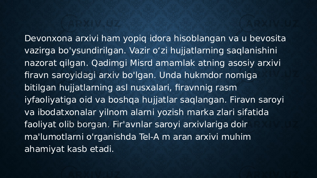 Devonxona arxivi ham yopiq idora hisoblangan va u bevosita vazirga bo&#39;ysundirilgan. Vazir o‘zi hujjatlarning saqlanishini nazorat qilgan. Qadimgi Misrd amamlak atning asosiy arxivi firavn saroyidagi arxiv bo&#39;lgan. Unda hukmdor nomiga bitilgan hujjatlarning asl nusxalari, firavnnig rasm iyfaoliyatiga oid va boshqa hujjatlar saqlangan. Firavn saroyi va ibodatxonalar yilnom alarni yozish marka zlari sifatida faoliyat olib borgan. Fir&#39;avnlar saroyi arxivlariga doir ma&#39;lumotlarni o&#39;rganishda Tel-A m aran arxivi muhim ahamiyat kasb etadi. 