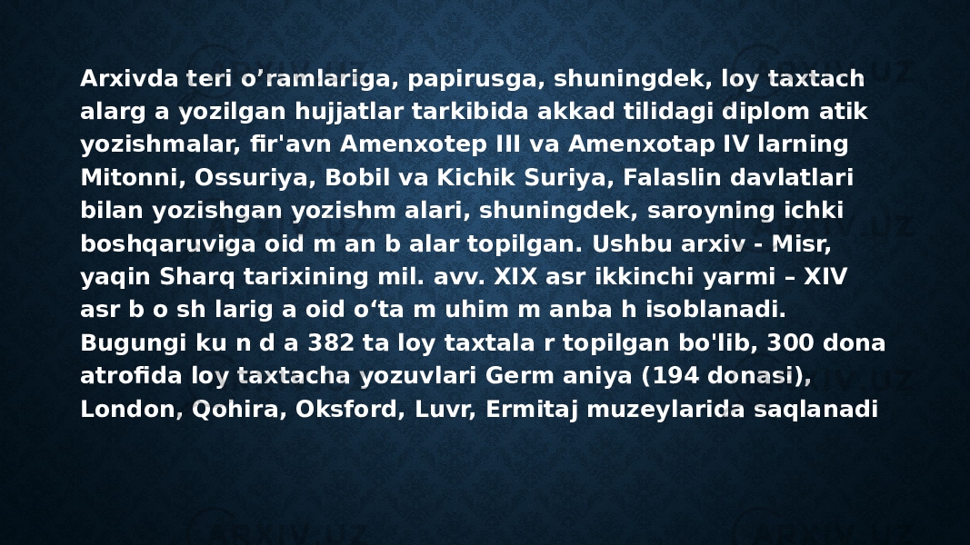 Arxivda teri o’ramlariga, papirusga, shuningdek, loy taxtach alarg a yozilgan hujjatlar tarkibida akkad tilidagi diplom atik yozishmalar, fir&#39;avn Amenxotep III va Amenxotap IV larning Mitonni, Ossuriya, Bobil va Kichik Suriya, Falaslin davlatlari bilan yozishgan yozishm alari, shuningdek, saroyning ichki boshqaruviga oid m an b alar topilgan. Ushbu arxiv - Misr, yaqin Sharq tarixining mil. avv. XIX asr ikkinchi yarmi – XIV asr b o sh larig a oid o‘ta m uhim m anba h isoblanadi. Bugungi ku n d a 382 ta loy taxtala r topilgan bo&#39;lib, 300 dona atrofida loy taxtacha yozuvlari Germ aniya (194 donasi), London, Qohira, Oksford, Luvr, Ermitaj muzeylarida saqlanadi 