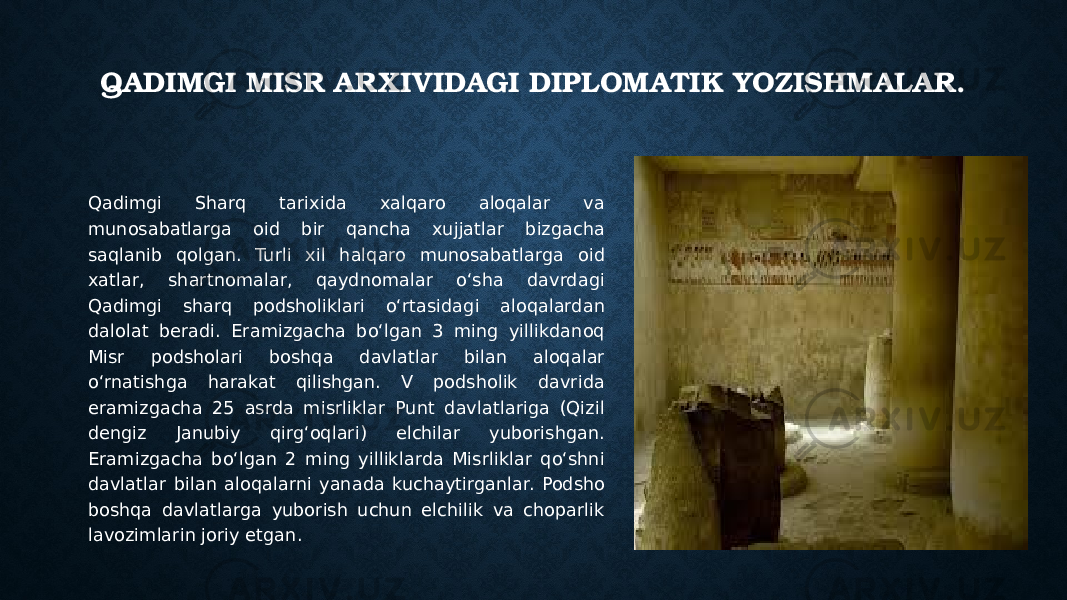 QADIMGI MISR ARXIVIDAGI DIPLOMATIK YOZISHMALAR. Qadimgi Sharq tarixida xalqaro aloqalar va munosabatlarga oid bir qancha xujjatlar bizgacha saqlanib qolgan. Turli xil halqaro munosabatlarga oid xatlar, shartnomalar, qaydnomalar o‘sha davrdagi Qadimgi sharq podsholiklari o‘rtasidagi aloqalardan dalolat beradi. Eramizgacha bo‘lgan 3 ming yillikdanoq Misr podsholari boshqa davlatlar bilan aloqalar o‘rnatishga harakat qilishgan. V podsholik davrida eramizgacha 25 asrda misrliklar Punt davlatlariga (Qizil dengiz Janubiy qirg‘oqlari) elchilar yuborishgan. Eramizgacha bo‘lgan 2 ming yilliklarda Misrliklar qo‘shni davlatlar bilan aloqalarni yanada kuchaytirganlar. Podsho boshqa davlatlarga yuborish uchun elchilik va choparlik lavozimlarin joriy etgan. 