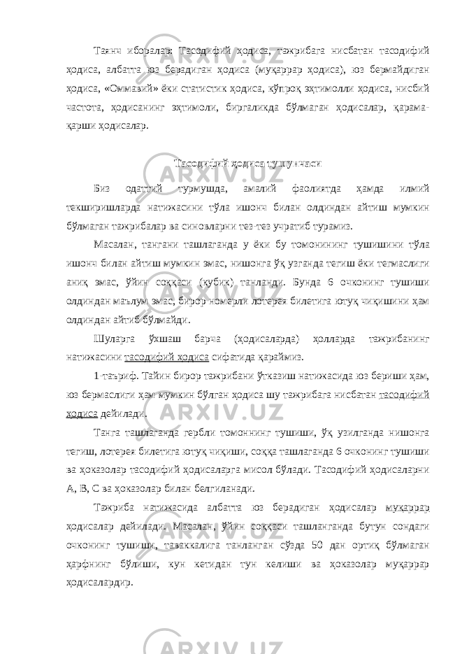 Таянч иборалар : Тасодифий ҳодиса , тажрибага нисбатан тасодифий ҳодиса , албатта юз берадиган ҳодиса ( му қ аррар ҳодиса ), юз бермайдиган ҳодиса , « Оммавий » ёки статистик ҳодиса , к ў про қ эҳтимолли ҳодиса , нисбий частота , ҳодисанинг эҳтимоли , биргаликда б ў лмаган ҳодисалар , қ арама - қ арши ҳодисалар . Тасодифий ҳодиса тушунчаси Биз одаттий турмушда , амалий фаолиятда ҳамда илмий текширишларда натижасини тўла ишонч билан олдиндан айтиш мумкин бўлмаган тажрибалар ва синовларни тез - тез учратиб турамиз . Масалан , тангани ташлаганда у ёки бу томонининг тушишини тўла ишонч билан айтиш мумкин эмас , нишонга ўқ узганда тегиш ёки тегмаслиги аниқ эмас , ўйин соққаси ( кубик ) танланди . Бунда 6 очконинг тушиши олдиндан маълум эмас , бирор номерли лотерея билетига ютуқ чиқишини ҳам олдиндан айтиб бўлмайди . Шуларга ўхшаш барча ( ҳодисаларда ) ҳолларда тажрибанинг натижасини тасодифий ҳодиса сифатида қараймиз . 1- таъриф . Тайин бирор тажрибани ўтказиш натижасида юз бериши ҳам , юз бермаслиги ҳам мумкин бўлган ҳодиса шу тажрибага нисбатан тасодифий ҳодиса дейилади . Танга ташлаганда гербли томоннинг тушиши , ўқ узилганда нишонга тегиш , лотерея билетига ютуқ чиқиши , соққа ташлаганда 6 очконинг тушиши ва ҳоказолар тасодифий ҳодисаларга мисол бўлади . Тасодифий ҳодисаларни А , В , С ва ҳоказолар билан белгиланади . Тажриба натижасида албатта юз берадиган ҳодисалар муқаррар ҳодисалар дейилади . Масалан , ўйин соққаси ташланганда бутун сондаги очконинг тушиши , таваккалига танланган сўзда 50 дан ортиқ бўлмаган ҳарфнинг бўлиши , кун кетидан тун келиши ва ҳоказолар муқаррар ҳодисалардир . 