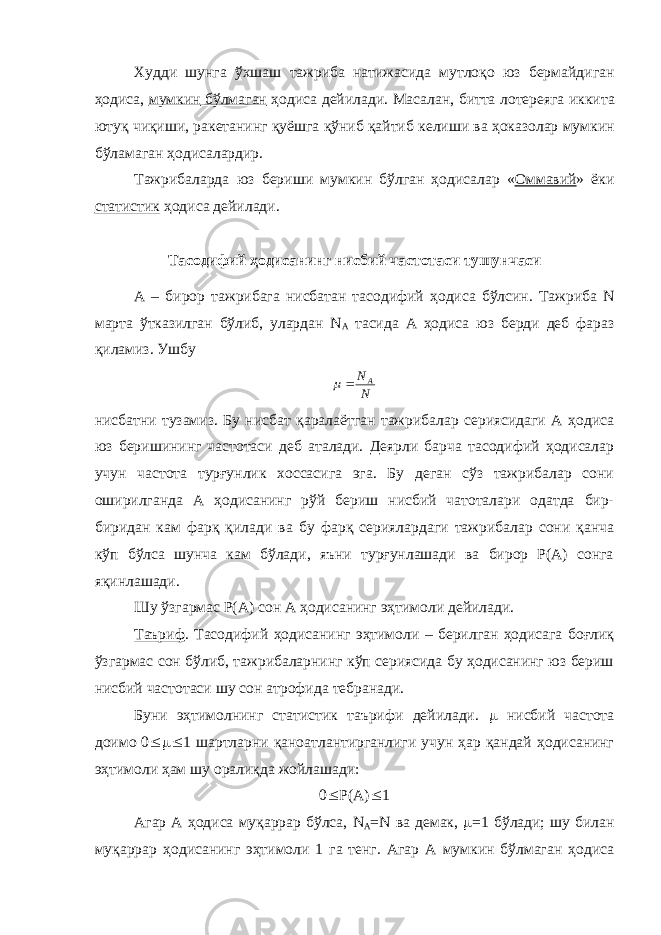 Худди шунга ўхшаш тажриба натижасида мутлоқо юз бермайдиган ҳодиса , мумкин бўлмаган ҳодиса дейилади . Масалан , битта лотереяга иккита ютуқ чиқиши , ракетанинг қуёшга қўниб қайтиб келиши ва ҳоказолар мумкин бўламаган ҳодисалардир . Тажрибаларда юз бериши мумкин бўлган ҳодисалар « Оммавий » ёки статистик ҳодиса дейилади . Тасодифий ҳодисанинг нисбий частотаси тушунчаси А – бирор тажрибага нисбатан тасодифий ҳодиса бўлсин . Тажриба N марта ўтказилган бўлиб , улардан N А тасида А ҳодиса юз берди деб фараз қиламиз . УшбуN NA   нисбатни тузамиз. Бу нисбат қаралаётган тажрибалар сериясидаги А ҳодиса юз беришининг частотаси деб аталади. Деярли барча тасодифий ҳодисалар учун частота турғунлик хоссасига эга. Бу деган сўз тажрибалар сони оширилганда А ҳодисанинг рўй бериш нисбий чатоталари одатда бир- биридан кам фарқ қилади ва бу фарқ сериялардаги тажрибалар сони қанча кўп бўлса шунча кам бўлади, яъни турғунлашади ва бирор Р(А) сонга яқинлашади. Шу ўзгармас Р(А) сон А ҳодисанинг эҳтимоли дейилади. Таъриф . Тасодифий ҳодисанинг эҳтимоли – берилган ҳодисага боғлиқ ўзгармас сон бўлиб, тажрибаларнинг кўп сериясида бу ҳодисанинг юз бериш нисбий частотаси шу сон атрофида тебранади. Буни эҳтимолнинг статистик таърифи дейилади.  нисбий частота доимо 0  1 шартларни қаноатлантирганлиги учун ҳар қандай ҳодисанинг эҳтимоли ҳам шу оралиқда жойлашади: 0  Р(А)  1 Агар А ҳодиса муқаррар бўлса, N A = N ва демак,  =1 бўлади; шу билан муқаррар ҳодисанинг эҳтимоли 1 га тенг. Агар А мумкин бўлмаган ҳодиса 