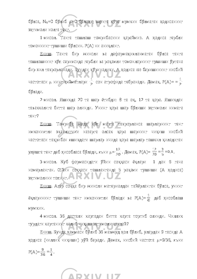 бўлса, N A =0 бўлиб  =0 бўлади; шунга кўра мумкин бўлмаган ҳодисанинг эҳтимоли нолга тенг. 1-мисол. Танга ташлаш тажрибасини қараймиз. А ҳодиса гербли томоннинг тушиши бўлсин. Р(А) ни аниқланг. Ечиш . Танга бир жинсли ва деформацияланмаган бўлса танга ташлашнинг кўп сериясида гербли ва рақамли томонларнинг тушиши ўртача бир хил такрорланади. Бундан кўринадики, А ҳодиса юз беришининг нисбий частотаси  нинг қийматлари 2 1 сон атрофида тебранади. Демак, Р(А)= = 2 1 бўлади. 2-мисол. Яшикда 20 та шар ётибди: 8 та оқ, 12 та қора. Яшикдан таваккалига битта шар олинди. Унинг қора шар бўлиши эҳтимоли нимага тенг? Ечиш . Тажриба жуда кўп марта такрорланса шарларнинг тенг имкониятли эканлигини назарга олсак қора шарнинг чиқиш нисбий частотаси тақрибан яшикдаги шарлар ичида қора шарлар ташкил қиладиган улушга тенг деб ҳисобласа бўлади, яъни  = 20 12 . Демак, Р(А)= 6,0 5 3 20 12   . 3-мисол. Куб формасидаги ўйин соққаси ёқлари 1 дан 6 гача номерланган. Œйин соққаси ташланганда 5 рақами тушиши (А ҳодиса) эҳтимолини топинг. Ечиш . Агар соққа бир жинсли материалдан тайёрланган бўлса, унинг ёқларининг тушиши тенг имкониятли бўлади ва Р(А)= 6 1 деб ҳисоблаш мумкин. 4-мисол. 36 дастали картадан битта карта тортиб олинди. Чиллик турдаги картанинг келиб чиқиш эҳтимоли қандай? Ечиш . Бунда ҳаммаси бўлиб 36 мавжуд ҳол бўлиб, улардан 9 тасида А ҳодиса (чиллик чиқиши) рўй беради. Демак, нисбий частота  =9/36, яъни Р(А)= 4 1 36 9  . 