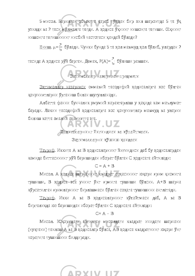 5-мисол. Берилган объектга қараб тўпдан бир хил шароитда 5 та ўқ узилди ва 2 таси мўлжалга тегди. А ҳодиса ўқнинг нишонга тегиши. Œқнинг нишонга тегишининг нисбий частотаси қандай бўлади? Ечиш .  =5 2 бўлади. Чунки бунда 5 та ҳол мавжуд ҳол бўлиб, улардан 2 тасида А ҳодиса рўй берган. Демак, Р(А)= 5 2 бўлиши равшан. Эҳтимоллар назарияси предмети Эҳтимоллар назарияси оммавий тасодифий ҳодисаларга хос бўлган қонуниятларни ўрганиш билан шуғулланади. Албатта фанни бунчалик умумий характерлаш у ҳақида кам маълумот беради. Лекин тасодифий ҳодисаларга хос қонуниятлар мавжуд ва уларни билиш катта амалий аҳамиятга эга. Ҳодисаларнинг йиғиндиси ва кўпайтмаси. Эҳтимолларни қўшиш қоидаси Таъриф . Иккита А ва В ҳодисаларнинг йиғиндиси деб бу ҳодисалардан камида биттасининг рўй беришидан иборат бўлган С ҳодисага айтилади: С = А + В Мисол. А ҳодиса шарчанинг квадрат соҳасининг юқори ярим қисмига тушиши, В ҳодиса эса унинг ўнг ярмига тушиши бўлсин. А+В шарча кўрсатилган яримларнинг бирлашмаси бўлган соҳага тушишини англатади. Таъриф . Икки А ва В ҳодисаларнинг кўпайтмаси деб, А ва В биргаликда юз беришидан иборат бўлган С ҳодисага айтилади: С= А  В Мисол. Юқоридаги айтилган мисолдаги квадрат ичидаги шарчани (нуқтани) танлаш А ва В ҳодисалар бўлса, АВ ҳодиса квадратнинг юқори ўнг чорагига тушишини билдиради. 