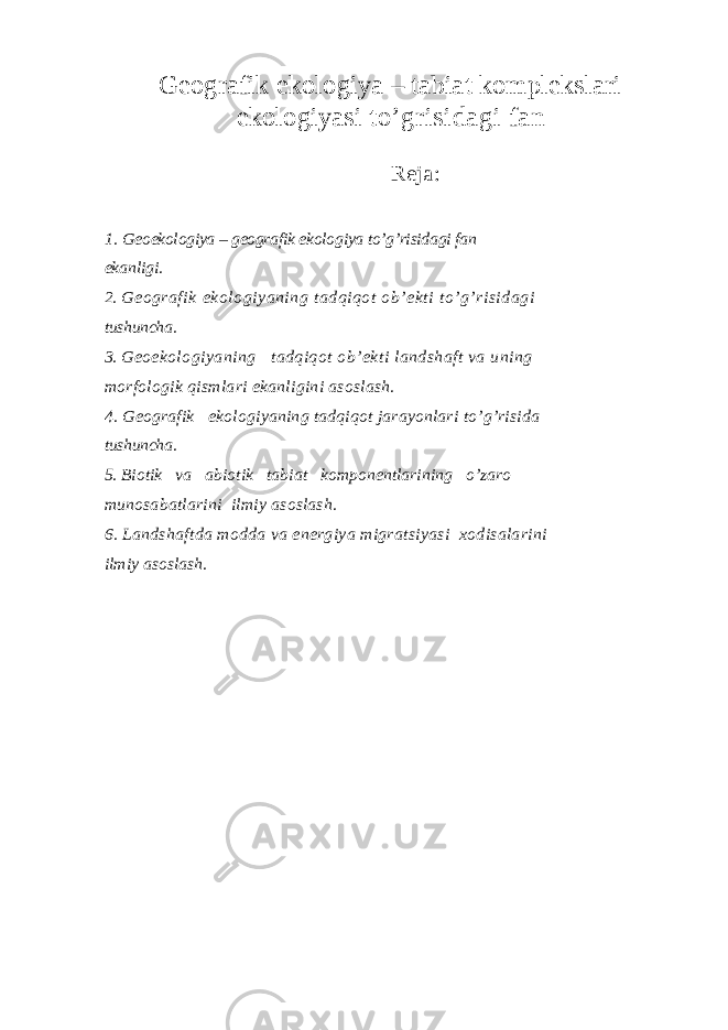 Geografik ekologiya – tabiat komplekslari ekologiyasi to’grisidagi fan Reja : 1. Geoekologiya – geografik ekologiya to’g’risidagi fan ekanligi. 2. Geografik ekologiyaning tadqiqot ob’ekti to’g’risidagi tushuncha. 3. Geoekologiyaning tadqiqot ob’ekti landshaft va uning morfologik qismlari ekanligini asoslash. 4. Geografik ekologiyaning tadqiqot jarayonlari to’g’risida tushuncha. 5. Biotik va abiotik tabiat komponentlarining o’zaro munosabatlarini ilmiy asoslash. 6. Landshaftda modda va energiya migratsiyasi xodisalarini ilmiy asoslash. 