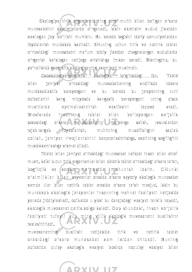 Ekologi ya t iri k organizml ar ning at rof- muhi t bil an bo’lgan o’zaro munosabatini ekotizimlarda o’rganadi, lekin ek ot i z i m x ud ud j i x at da n xo xl ag an j o y b o’ l i s hi m um ki n. Bu borada tegishli tabiiy qonuniyatlardan foydalanish murakkab kechadi. SHuning uchun tirik va notirik tabiat o’rtasidagi munosabatni ma’lum tabiiy jixatdan chegaralangan xududlarda o’rganish ko’zlagan natijaga erishishga imkon beradi. Bizningcha, bu yo’nalishda geografik ekologiyaning axamiyati muximdir. Geoekologiya-geografik ekologiya to’g’risidagi fan. Tabiat bilan jamiyat o’rtasidagi munosabatlarning endilikda tobora murakkablashib borayotgani va bu borada bu jarayonning turli oqibatlarini keng miqyosda kengayib borayotgani uning qisqa m u x i t l a r d a o p t i m a l l a s h t i r i s h v a z i f a s i n i t a q o z o e t a d i . B i o s f e r a d a i n s o n n i n g t a b i a t b i l a n b o ’ l a y o t g a n x o ’ j a l i k soxasidagi o’zaro munosabatlarini me’yorga solish, resurslardan tejab-tergab foydalanish, muhitning musaffoligini saqlab q o l i s h , j a m i y a t r i v o j l a n i s h i n i barqarorlashtirishga, axolining sog’lig’ini mustaxkamlashga xizmat qiladi. Tabiat bilan jamiyat o’rtasidagi munosabat nafaqat inson bilan atrof- muxit, balki butun tirik organizmlar bilan abiotik tabiat o’rtasidagi o’zaro ta’sir, bog’liqlik va xarakat m a ’ n o s i d a t u s h u n i s h l o z i m . C H u n k i o ’ s i m l i k l a r b i l a n xayvonlar orasida o’zaro xayotiy ekologik munosabat xamda ular bilan notirik tabiat orasida o’zaro ta’sir mavjud, lekin bu m u r a k k a b e k o l o g i k j a r a y o n l a r i n s o n n i n g m e h n a t f a o l i y a t i natijasida yanada jiddiylashadi, oqibatda u yoki bu darajadagi v a z i y a t t ar k i b t o p a d i , e k o l o g i k m u v o z a n a t q a l t i s x o l g a k e l a d i . G a p s h u n d a k i , i n s o n x o ’ j a l i k f a o l i y a t i t u f a y l i k u p m i n g yillik ekologik muvozanatni buzilishini tezlashtiriadi, muvozanatning buzilishi natijasida tirik va notirik tabiat o r a s i d a g i o ’ z a r o m u n o s a b a t x a m i z i d a n c h i q a d i . B u n i n g oqibatida qulay ekologik vaziyat boshqa noqulay vaziyat bilan 