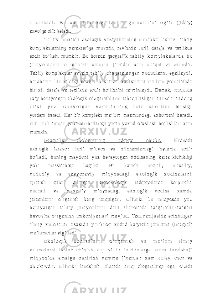 a l m a s h a d i . B u x o l t i r i k o r g a n i z m l a r g u r u x l a r i n i o g ’ i r (jiddiy) axvolga olib keladi. T a b i i y m u x i t d a e k o l o g i k v a z i y a t l a r n i n g m u r a k k a b l a s h u v i t abi i y kom pl eksl ar ni ng xar akt er i ga muvof i q r avi shda t ur l i daraja va tezlikda sodir bo’lishi mumkin. Bu borada geografik t a b i i y k o m p l e k s l a r d a b u j a r a y o n l a r n i o ’ r g a n i s h x a m m a jihatdan xam ma’qul va zarurdir. Tabiiy komplekslar avvalo t a b i i y c h e g a r a l a n g a n x u d u d l a r n i e g a l l a y d i , b i n o b a r i n b i r xi l d ag i g eo gr a f i k s ha r o i t xo di sa l a r n i m a’ l um yo’ na l i sh da bi r xi l daraja va t ezli kda sodi r bo’li shini ta’ mi nl aydi . Dem ak, x u d u l d a r o ’ y b e r a y o t g a n e k o l o g i k o ’ z g a r i s h l a r n i t a b a q a l a s h g a n t a r z d a t a d q i q e t i s h y u z b e r a y o t g a n v o q e l i k n i n g a n i q sabablarini bilishga yordam beradi. Har bir kompleks ma’lum m a z m u n d a g i a x b or o t n i b e r a d i , u l ar t u r l i t u m a n y o k i b i r - bir lar iga yaqin yoxud o’ xshash bo’l ishl ar i xam mumkin. Geografik ekologiyaning tadqiqot ob’ekti. Hududda ekologik jarayon turli miqyos va o’lchamlardagi joylarda sodir b o ’ l a d i , b u n i n g m a y d o n i y u z b e r a y o t g a n x o d i s a n i n g k a t t a - kichikligi yoki masshtabiga bog’liq. Bu borada nuqtali, maxalliy, x u d u d i y v a s a y y o r a v i y m i q y o s d a g i e k o l o g i k x o d i s a l a r n i ajratish qabul qilingan. Geoekologik tadqiqotlarda ko’pincha n u q t a l i v a m a x a l l i y m i q y o s d a g i e k o l o g i k x o d i s a x a m d a j ar aenl ar ni o’ r gani sh keng t ar qal gan. CHunki bu mi qyosda yuz b e r a y o t g a n t a b i i y j a r a y o n l a r n i d a l a s h a r o i t i d a t o ’ g ’ r i d a n - t o ’ g ’ r i b e v o s i t a o ’ r g a n i s h i m k o n i y a t l a r i m a v j u d . Taxlil n a t i j a s i d a e r i s h i l g a n i l m i y x u l o s a l a r a s o s i d a y i r i k r o q xudud bo’yicha jamlama (integral) ma’lumotlar yig’iladi. E k o l o g i k x o d i s a l a r n i o ’ r g a n i s h v a m a ’ l u m i l m i y x u l o s a l a r n i i s h l a b c h i q i s h k u p y i l l i k t a j r i b a l a r g a k o ’ r a l a n d s h a f t m i q y o s i d a a m a l g a o s h i r i s h x a m m a j i x a t d a n x a m qul ay, oson va ob’ ekti vdir. CHunki l andshaft tabi at da ani q chegaralarga ega, o’zida 