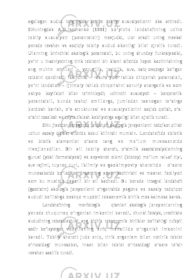 egallagan xudud to’g’risida barcha tabiiy x us us i y at l a r n i ak s e t t i r a di . SH un i n gd ek A .G .I sa ch en ko ( 1 99 1) b o ’ y i c h a l a n d s h a f t n i n g u c h t a t a b i i y x u s u s i y a t i ( p o t e n t s i a l i ) mavjudki, ular orkali uning mavkei yanada ravshan va xaqiqiy t a b i i y x u d u d e k a n l i g i b i l a i a j r a l i b t u r a d i . U l a r n i n g birinchisi ekologik potentsiali, bu uning shunday funktsiyasiki, ya’ni u insoniyatning tirik tabiatni bir kismi sifatida hayot k e c h i r i s h n i n g e n g m u h i m o m i l l a r i – y o r u g ’ l i k , i s s i q l i k , suv, oziq-ovqatga bo’lgan talabini qondiradi; ikkinchisi – r e s u r s y o k i i s h l a b c h i q a r i s h p o t e n t s i a l i , y a ’ n i l a n d s h a f t – i j t i m o i y i s h l a b c h i q a r i s h n i z a r u r i y e n e r g e t i k v a x o m a s h y o boyliklari bilan ta’minlaydi; uchinchi xususiyati – barqarorlik p o t e n t s i a l i , b u n d a t a s h q i o m i l l a r g a , j u m l a d a n t e x n o g e n t a ’ s i r g a b a r d o s h b e r i s h , o ’ z s t r u k t u r a s i v a x u s u s i y a t l a r i n i saqlab qolish, o’z- o’zini tozalash va qayta tiklash kobilyatiga egaligi bilan ajralib turadi. SHu jixatdan qaraganda landshaft ekologik jarayonlarni tadqikot qilish uchun asosiy ob’ekt sifatida kabul kilinishi m u m k i n . L a n d s h a f t d a a b i o t i k v a b i o t i k e l e m e n t l a r o ’ z a r o t e n g v a m a ’ l u m m u v o z a n a t d a r i v o j l a n a d i l a r . B i r x i l t a b i i y sharoit, o’simlik assotsiatsiyalarining guruxi (yoki formatsiyasi) va xayvonot olami (biotop) ma’lum relьef tipi, suv rejimi, t u p r o q t u r i , i k l i m i y v a g e o k i m y o v i y s h a r o i t d a - o ’ z a r o munosabatda bo’ladilar. Insonning xayot kechirishi va mexnat f a o l i y a t i x a m b u m u x i t d a d e y a r l i b i r x i l k e c h a d i . B u b o r a d a integral landshaft (geotizim) ekologik jarayonlarni o’rganishda y a g o n a v a a s o s i y t a d q i q o t x u d u d i b o ’ l i s h g a b o s h q a m u q o b i l t a k s o n o m i k b i r l i k m o s k e l m a s a k e r a k . Landshaftning m orfologik qismlari ekologik j a r a y o n l a r n i n g y a n a d a c h u q u r r o q o ’ r g a n i s h i m k o n i n i b e r a d i , chunki fatsiya, urochisha xududining tabakalashuvi eng kichik taksonomik birliklar bo’lishligi tufayli sodir bo’layotgan v o q e l i k n i n g a n i q m a n z i l i d a o ’ r g a n i s h i m k o n i n i b e r a d i . T a b i i y s h a r o i t j u d a a n i q , t i r i k o r g a n i z m b i l a n n o t i r i k t a b i a t o ’ r t a s i d a g i m u n o s a b a t , i n s o n b i l a n t a b i a t o ’ r t a s i d a g i o’ zar o t a’ si r r avshan sezi l i b t ur adi . 