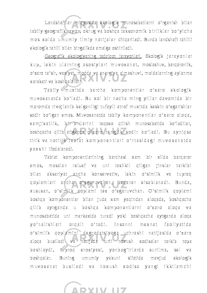 Landshaftlar miqyosida ekologik munosabatlarni o’rganish b i l a n t a b i i y g e o g r a f i k r a y o n , o k r u g v a b o s h q a t a k s o n o m i k b i r l i k l a r b o ’ y i c h a m o s x o l d a u m u m i y i l m i y n a t i j a l a r chiqariladi. Bunda landshaft tahlili ekologik tahlil bilan birgalikda amalga oshiriladi. Geografik ekologiyaning tadqiqot jarayonlari. Ekologik j a r a y o n l a r k u p , l e k i n u l a r n i n g a s o s i y l a r i m u v o z a n a t , moslashuv, barqarorlik, o’zaro ta’sir, vaziyat, modda va energiya almashuvi, moldalarning aylanma xarakati va boshqalardir. T a b i i y m u x i t d a b a r c h a k o m p o n e n t l a r o ’ z a r o e k o l o g i k m u v o z a n a t d a b o ’ l a d i . B u x o l b i r n e c h a m i n g y i l l a r d a v o m i d a b i r m a r o m d a r i v o j l a n i b k e l g a n l i g i t u f a y l i a t r o f m u x i t d a keskin o’zgari shlar sodi r bo’l gan emas. Muvozanatda t abii y k o m p o n e n t l a r o ’ z a r o a l o q a , x a m j i x a t l i k , b i r - b i r l a r i n i taqozo qilish munosabatida bo’ladilar, boshqacha qilib aitganda o ’ z a r o t e n g l i k s o d i r b o ’ l a d i . B u a y n i q s a t i r i k v a n o t i r i k t a b i a t k o m p o n e n t l a r i o ’ r t a s i d a g i m u v o z a n a t d a y a x s h i ifodalanadi. Tabiat komponentlarining barchasi xam bir xilda barqaror e m a s , m a s a l a n r e l ь e f v a u n i t a s h k i l q i l g a n j i n s l a r t a r k i b i b i l a n a k s a r i y a t a n c h a k o n s e r v a t i v , l e k i n o ’ s i m l i k v a t u p r o q q o p l a m l a r i a n c h a o ’ z g a r u v c h a n , b e q a r o r x i s o b l a n a d i . B u n d a , x u s u s a n , o ’ s i m l i k q o p l a m i t e z o ’ z g a r u v c h a n . O ’ s i m l i k q o p l a m i boshqa komponentlar bilan juda xam yaqindan aloqada, boshqacha q i l i b a y t g a n d a u b o s h q a k o m p o n e n t l a r n i o ’ z a r o a l o q a v a munosabatida uni markazida turadi yoki boshqacha aytganda aloqa y o ’ n a l i s h l a r i o r q a l i o ’ t a d i . I n s o n n i m e x n a t f a o l i y a t i d a o ’ s i m l i k q o p l a m i n i d e g r a d a t s i y a g a u c h r a s h i n a t i j a s i d a o ’ z a r o aloqa buziladi va natijada turli noxush xodisalar tarkib topa b o s h l a y d i , t u p r o q e r o z i y a s i , y o n b a g ’ i r l a r d a s u r i l m a , s e l v a boshqalar. Buning umumiy yakuni sifatida mavjud ekologik m u v o z a n a t b u z i l a d i v a n o x u s h x o d i s a y a n g i i k k i l a m c h i 