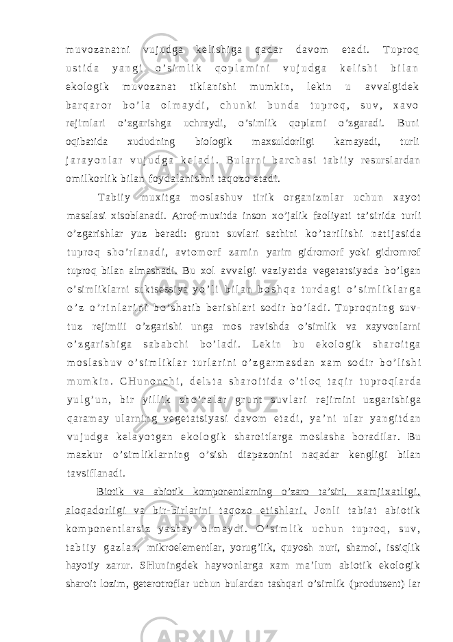 m u v o z a n a t n i v u j u d g a k e l i s h i g a q a d a r d a v o m e t a d i . T u p r o q u s t i d a y a n g i o ’ s i m l i k q o p l a m i n i v u j u d g a k e l i s h i b i l a n e k o l o g i k m u v o z a n a t t i k l a n i s h i m u m k i n , l e k i n u a v v a l g i d e k b a r q a r o r b o ’ l a o l m a y d i , c h u n k i b u n d a t u p r o q , s u v , x a v o rejimlari o’zgarishga uchraydi, o’simlik qoplami o’zgaradi. Buni oqibatida xududning biologik maxsuldorligi kamayadi, turli j a r a y o n l a r v u j u d g a k e l a d i . B u l a r n i b a r c h a s i t a b i i y r e s u r s l a r d a n o m i l k o r l i k b i l a n f o y d a l a n i s h n i t a q o z o e t a d i . T a b i i y m u x i t g a m o s l a s h u v t i r i k o r g a n i z m l a r u c h u n x a y o t masalasi xisoblanadi. Atrof-muxitda inson xo’jalik faoliyati ta’sirida turli o’zgarishlar yuz beradi: grunt suvlari sathini k o ’ t a r i l i s h i n a t i j a s i d a t u p r o q s h o ’ r l a n a d i , a v t o m o r f z a m i n yarim gidromorf yoki gidromrof tuproq bilan almashadi. Bu xol a v v a l g i v a z i y a t d a v e g e t a t s i y a d a b o’ l g a n o’ s i m l i k l a r n i s u k t s e s s i y a y o ’ l i b i l a n b o s h q a t u r d a g i o ’ s i m l i k l a r g a o ’ z o ’ r i n l a r i n i b o ’ s h a t i b b e r i s h l a r i s o d i r b o ’ l a d i . T u p r o q n i n g s u v - t u z rejimiii o’zgarishi unga mos ravishda o’simlik va xayvonlarni o ’ z g a r i s h i g a s a b a b c h i b o ’ l a d i . L e k i n b u e k o l o g i k s h a r o i t g a m o s l a s h u v o ’ s i m l i k l a r t u r l a r i n i o ’ z g a r m a s d a n x a m s o d i r b o ’ l i s h i m u m k i n . C H u n o n c h i , d e l ь t a s h a r o i t i d a o ’ t l o q t a q i r t u p r o q l a r d a y u l g ’ u n , b i r y i l l i k s h o ’ r a l a r g r u n t s u v l a r i r e j i m i n i u z g a r i s h i g a q a r a m a y u l a r n i n g v e g e t a t s i y a s i d a v o m e t a d i , y a ’ n i u l a r y a n g i t d a n v u j u d g a k e l a y o t g a n e k o l o g i k s h a r o i t l a r g a m o s l a s h a b o r a d i l a r . B u m a z k u r o ’ s i m l i k l a r n i n g o’ si sh di apazonini naqadar kengl igi bi lan tavsif lanadi . Biotik va abiotik komponentlarning o’zaro ta’siri, x a m j i x a t l i g i , a l o q a d o r l i g i v a b i r - b i r l a r i n i t a q o z o e t i s h l a r i . J o n l i t a b i a t a b i o t i k k o m p o n e n t l a r s i z y a s h a y o l m a y d i . O ’ s i m l i k u c h u n t u p r o q , s u v , t a b i i y g a z l a r , mikroelementlar, yorug’lik, quyosh nuri, shamol, issiqlik hayotiy zar ur . SHuni ngdek hayvonl ar ga xam m a’ l um abi ot i k ekol ogi k sharoit lozim, geterotroflar uchun bulardan tashqari o’simlik (produtsent) lar 