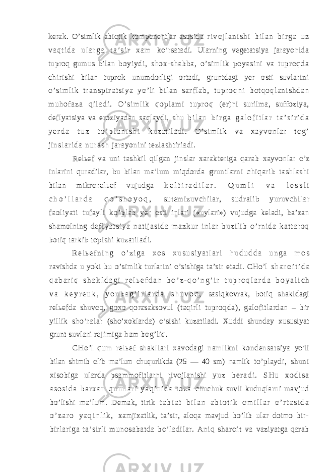 kerak. O’simlik abiotik komponentlar asosida r i v o j l a n i s h i b i l a n b i r g a u z v a q t i d a u l a r g a t a ’ s i r x a m ko’rsatadi. Ularning vegetatsiya jarayonida tuproq gumus bilan boyi ydi , shox- shabba, o’ si m l i k poyasi ni va t upr oqda chi r i shi bilan tuprok unumdorligi ortadi, gruntdagi yer osti suvlarini o ’ s i m l i k t r a n s p i r a t s i y a y o ’ l i b i l a n s a r f l a b , t u p r o q n i b o t q o q l a n i s h d a n m u h o f a z a q i l a d i . O ’ s i m l i k q o p l a m i t u p r o q (er)ni surilma, suffoziya, deflyatsiya va eroziyadan saqlaydi, shu b i l a n b i r g a g a l o f i t l a r t a ’ s i r i d a y e r d a t u z t o ’ p l a n i s h i k u z a t i l a d i . O ’ s i m l i k v a x a y v o n l a r t o g ’ j i n s l a r i d a n u r a s h jarayonini tezlashtiriadi. Relьef va uni tashkil qilgan jinslar xarakteriga qarab xayvonlar o’z inlarini quradilar, bu bilan ma’lum miqdorda gruntlarni chiqarib tashlashi bilan mikrorelьef vujudga k e l t i r a d i l a r . Q u m l i v a l e s s l i c h o ’ l l a r d a q o ’ s h o y o q , sut em izuvchil ar , sudrali b yur uvchil ar f aol iyat i tuf ayli ko’plab ye r osti inlari («uylari») vujudga keladi, ba’zan shamolning d e f l y a t s i y a n a t i j a s i d a m a z k u r i n l a r b u z i l i b o ’ r n i d a k a t t a r o q botiq tarkib topishi kuzatiladi. R e l ь e f n i n g o ’ z i g a x o s x u s u s i y a t l a r i h u d u d d a u n g a m o s ravishda u yoki bu o’simlik turlarini o’sishiga ta’sir etadi. CHo’l s h a r o i t i d a q a b a r i q s h a k l d a g i r e l ь e f d a n b o ’ z - q o ’ n g ’ i r t u p r o q l a r d a b o y a l i c h v a k e y r e u k , y o n b a g ’ i r l a r d a s h u v o q , sasiqkovrak, botiq shakldagi relьefda shuvoq, goxo qorasaksovul (taqirli tuproqda), galofitlardan – bir yillik sho’ralar (sho’xoklarda) o’sishi kuzatiladi. Xuddi shunday xususiyat grunt suvlari rejimiga ham bog’liq. CHo’l qum relьef shakllari xavodagi namlikni kondensatsiya yo’li bilan shimib olib ma’lum chuqurlikda (25 — 40 sm) namlik to’playdi, shuni xisobiga ularda psammofitlarni rivojlanishi y u z b e r a d i . S H u x o d i s a a s o s i d a b a r x a n q u m l a r i y a q i n i d a t o z a chuchuk suvli kuduqlarni mavjud bo’lishi ma’lum. Demak, tirik t a b i a t b i l a n a b i o t i k o m i l l a r o ’ r t a s i d a o ’ z a r o y a q i n l i k , xamjixatlik, ta’sir, aloqa mavjud bo’lib ular doimo bir- bir l ar i ga t a’ si r l i munosabat da bo’ l adi l ar . Ani q shar oi t va vaziyatga qarab 