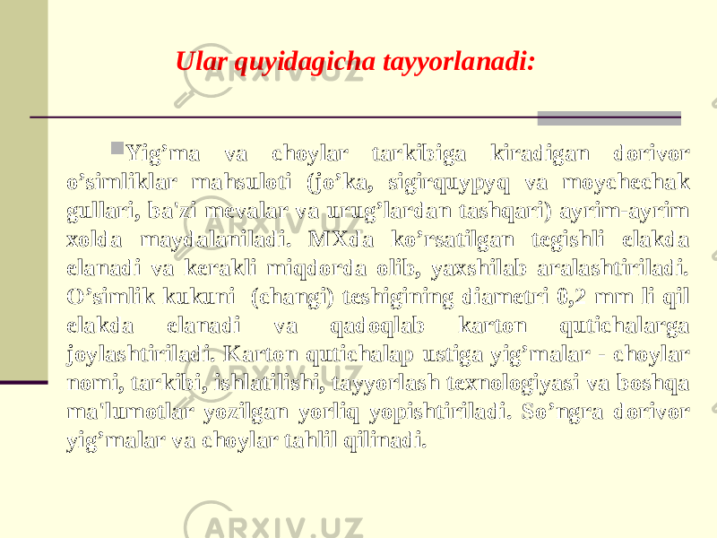 Ular quyidagicha tayyorlanadi:  Yig’ma va choylar tarkibiga kiradigan dorivor o’simliklar mahsuloti (jo’ka, sigirquypyq va moychechak gullari, ba&#39;zi mevalar va urug’lardan tashqari) ayrim-ayrim xolda maydalaniladi. MXda ko’rsatilgan tegishli elakda elanadi va kеrakli miqdorda olib, yaxshilab aralashtiriladi. O’simlik kukuni (changi) teshigining diametri 0,2 mm li qil elakda elanadi va qadoqlab karton qutichalarga joylashtiriladi. Karton qutichalap ustiga yig’malar - choylar nomi, tarkibi, ishlatilishi, tayyorlash texnologiyasi va boshqa ma&#39;lumotlar yozilgan yorliq yopishtiriladi. So’ngra dorivor yig’malar va choylar tahlil qilinadi. 