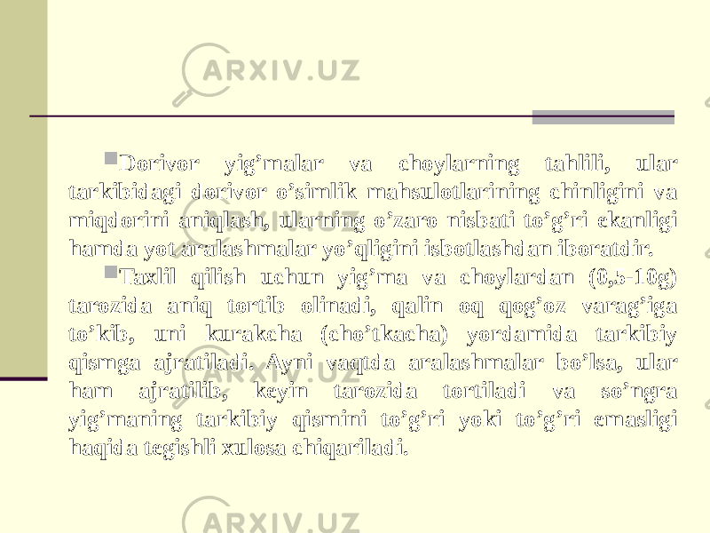  Dorivor yig’malar va choylarning tahlili, ular tarkibidagi dorivor o’simlik mahsulotlarining chinligini va miqdorini aniqlash, ularning o’zaro nisbati to’g’ri ekanligi hamda yot aralashmalar yo’qligini isbotlashdan iboratdir.  Taxlil qilish uchun yig’ma va choylardan (0,5-10g) tarozida aniq tortib olinadi, qalin oq qog’oz varag’iga to’kib, uni kurakcha (cho’tkacha) yordamida tarkibiy qismga ajratiladi. Ayni vaqtda aralashmalar bo’lsa, ular ham ajratilib, keyin tarozida tortiladi va so’ngra yig’maning tarkibiy qismini to’g’ri yoki to’g’ri emasligi haqida tegishli xulosa chiqariladi. 