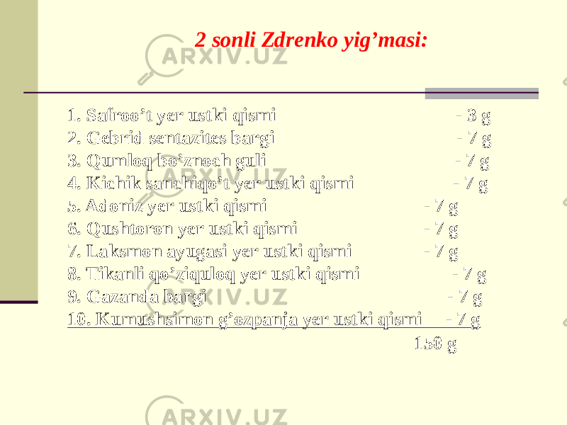 2 sonli Zdrеnko yig’masi: 1. Safroo’t yеr ustki qismi - 3 g 2. Gеbrid sеntazitеs bargi - 7 g 3. Qumloq bo’znoch guli - 7 g 4. Kichik sanchiqo’t yеr ustki qismi - 7 g 5. Adoniz yеr ustki qismi - 7 g 6. Qushtoron yеr ustki qismi - 7 g 7. Laksmon ayugasi yеr ustki qismi - 7 g 8. Tikanli qo’ziquloq yеr ustki qismi - 7 g 9. Gazanda bargi - 7 g 10. Kumushsimon g’ozpanja yеr ustki qismi - 7 g 150 g 