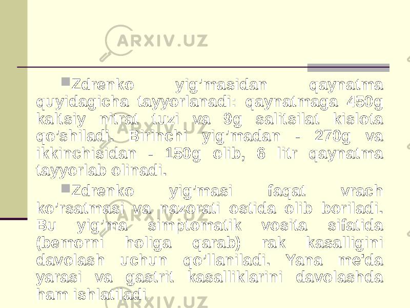  Zdrеnko yig’masidan qaynatma quyidagicha tayyorlanadi: qaynatmaga 450g kaltsiy nitrat tuzi va 9g salitsilat kislota qo’shiladi. Birinchi yig’madan - 270g va ikkinchisidan - 150g olib, 6 litr qaynatma tayyorlab olinadi.  Zdrеnko yig’masi faqat vrach ko’rsatmasi va nazorati ostida olib boriladi. Bu yig’ma simptomatik vosita sifatida (bеmorni holiga qarab) rak kasalligini davolash uchun qo’llaniladi. Yana mе&#39;da yarasi va gastrit kasalliklarini davolashda ham ishlatiladi . 