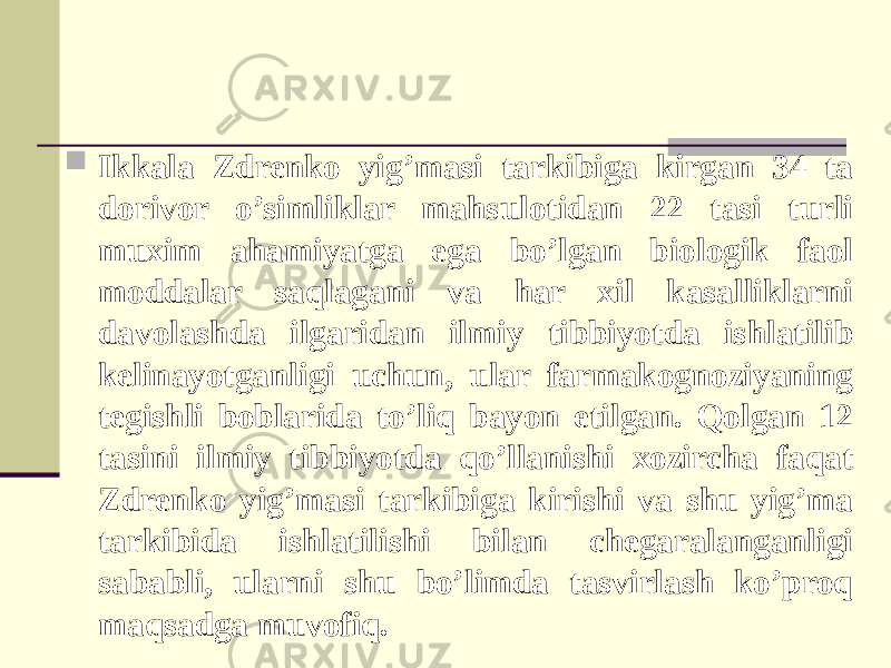  Ikkala Zdrenko yig’masi tarkibiga kirgan 34 ta dorivor o’simliklar mahsulotidan 22 tasi turli muxim ahamiyatga ega bo’lgan biologik faol moddalar saqlagani va har xil kasalliklarni davolashda ilgaridan ilmiy tibbiyotda ishlatilib kelinayotganligi uchun, ular farmakognoziyaning tegishli boblarida to’liq bayon etilgan. Qolgan 12 tasini ilmiy tibbiyotda qo’llanishi xozircha faqat Zdrenko yig’masi tarkibiga kirishi va shu yig’ma tarkibida ishlatilishi bilan chegaralanganligi sababli, ularni shu bo’limda tasvirlash ko’proq maqsadga muvofiq. 