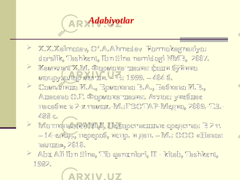 Adabiyotlar  X.X.Xolmatov, O’.A.Ahmеdov Farmakognoziya: darslik, Toshkеnt, Ibn Sino nomidagi NMB, 2007.  Комилов Х.М. Фармакогнозия фани бўйича маърузалар матни. – Т.: 1999. – 404 б.  Самылина И.А., Ермакова В.А., Бобкова И.В., Аносова О.Г. Фармакогнозия. Атлас: учебное пособие в 2-х томах.-М.:ГЭОТАР-Медиа, 2009.-Т.3.- 488 с.  Машковский М.Д. Лекарственные средства: В 2 т. – 14-е изд., перераб, испр. и доп. – М.: ООО «Новая волна», 2010.  Abu Ali Ibn Sino, Tib qonunlari, II - kitob, Toshkеnt, 1982. 