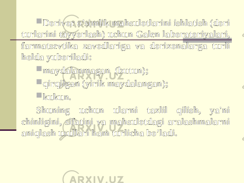  Dorivor o’simlik mahsulotlarini ishlatish (dori turlarini tayyorlash) uchun Galen laboratoriyalari, farmatsevtika zavodlariga va dorixonalarga turli holda yuboriladi:  maydalanmagan (butun);  qirqilgan (yirik maydalangan);  kukun. Shuning uchun ularni taxlil qilish, ya&#39;ni chinligini, sifatini va mahsulotdagi aralashmalarni aniqlash usullari ham turlicha bo’ladi. 