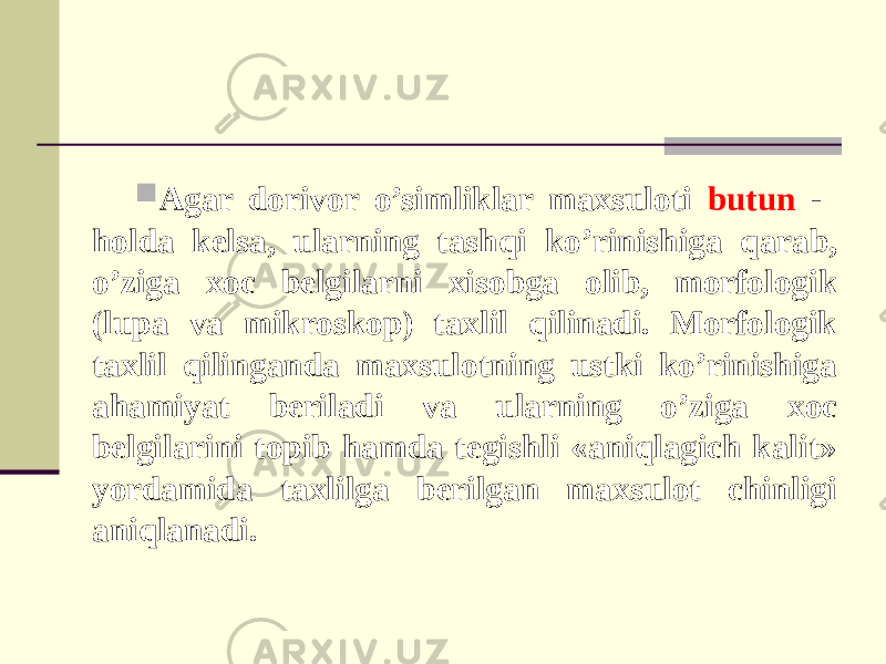  Agar dorivor o’simliklar maxsuloti butun - holda kelsa, ularning tashqi ko’rinishiga qarab, o’ziga xoc belgilarni xisobga olib, morfologik (lupa va mikroskop) taxlil qilinadi. Morfologik taxlil qilinganda maxsulotning ustki ko’rinishiga ahamiyat beriladi va ularning o’ziga xoc belgilarini topib hamda tegishli «aniqlagich kalit» yordamida taxlilga berilgan maxsulot chinligi aniqlanadi. 