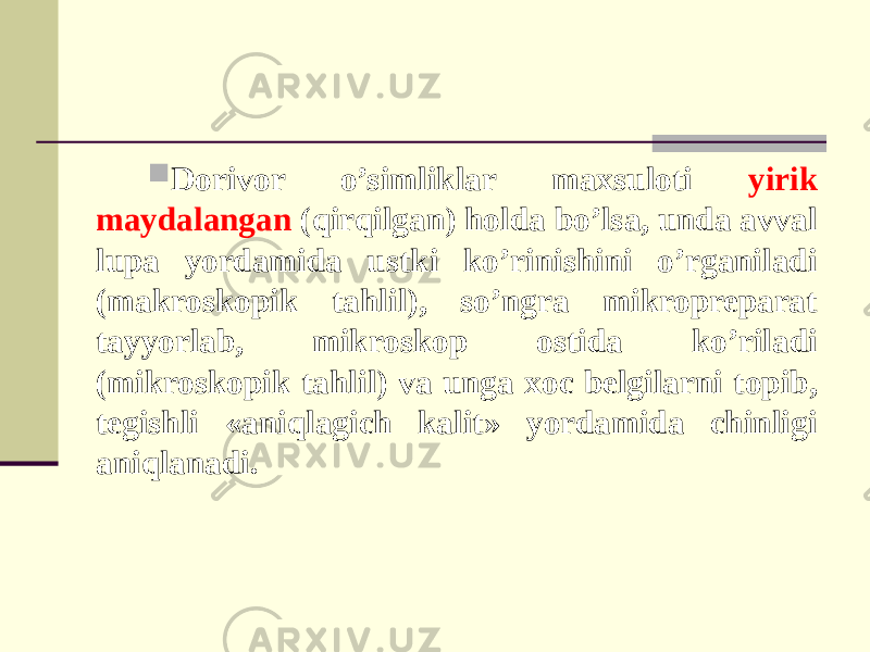  Dorivor o’simliklar maxsuloti yirik maydalangan (qirqilgan) holda bo’lsa, unda avval lupa yordamida ustki ko’rinishini o’rganiladi (makroskopik tahlil), so’ngra mikropreparat tayyorlab, mikroskop ostida ko’riladi (mikroskopik tahlil) va unga xoc belgilarni topib, tegishli «aniqlagich kalit» yordamida chinligi aniqlanadi. 