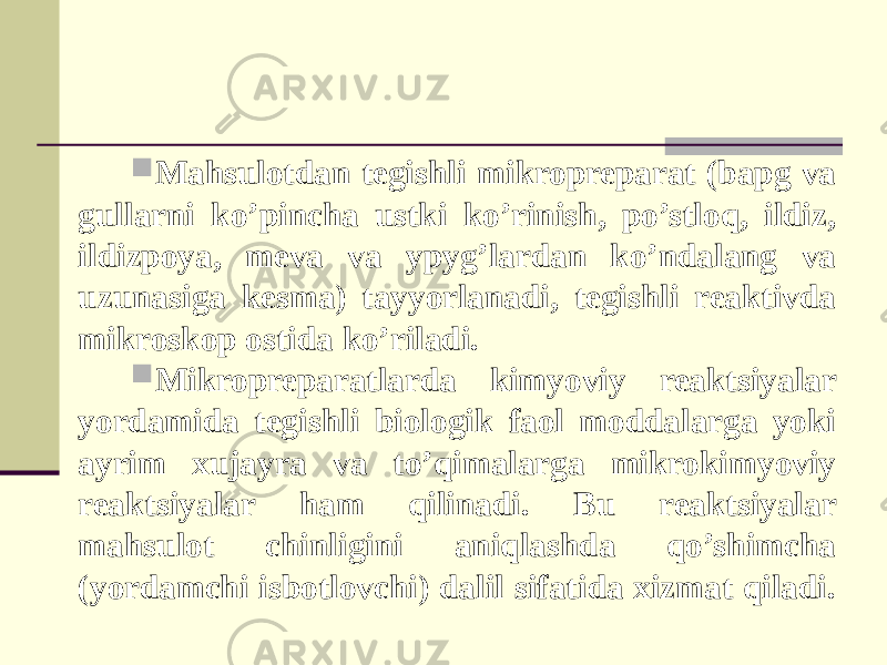  Mahsulotdan tegishli mikropreparat (bapg va gullarni ko’pincha ustki ko’rinish, po’stloq, ildiz, ildizpoya, meva va ypyg’lardan ko’ndalang va uzunasiga kesma) tayyorlanadi, tegishli reaktivda mikroskop ostida ko’riladi.  Mikropreparatlarda kimyoviy reaktsiyalar yordamida tegishli biologik faol moddalarga yoki ayrim xujayra va to’qimalarga mikrokimyoviy reaktsiyalar ham qilinadi. Bu reaktsiyalar mahsulot chinligini aniqlashda qo’shimcha (yordamchi isbotlovchi) dalil sifatida xizmat qiladi. 