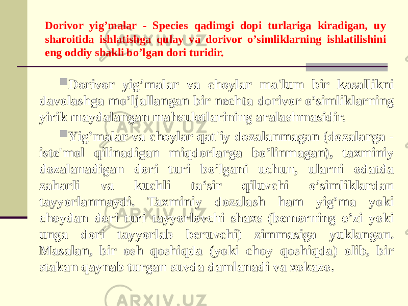 Dorivor yig’malar - Species qadimgi dopi turlariga kiradigan, uy sharoitida ishlatishga qulay va dorivor o’simliklarning ishlatilishini eng oddiy shakli bo’lgan dori turidir.  Dorivor yig’malar va choylar ma&#39;lum bir kasallikni davolashga mo’ljallangan bir nechta dorivor o’simliklarning yirik maydalangan mahsulotlarining aralashmasidir.  Yig’malar va choylar qat&#39;iy dozalanmagan (dozalarga - iste&#39;mol qilinadigan miqdorlarga bo’linmagan), taxminiy dozalanadigan dori turi bo’lgani uchun, ularni odatda zaharli va kuchli ta‘sir qiluvchi o’simliklardan tayyorlanmaydi. Taxminiy dozalash ham yig’ma yoki choydan dori turi tayyorlovchi shaxs (bemorning o’zi yoki unga dori tayyorlab beruvchi) zimmasiga yuklangan. Masalan, bir osh qoshiqda (yoki choy qoshiqda) olib, bir stakan qaynab turgan suvda damlanadi va xokazo. 