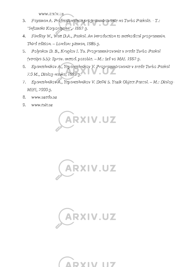 www.arxiv.uz 3. Faysman A. Professionalnoe programmirovanie na Turbo Paskale. - T.: &#34;Infomeks Korporeyshn&#34;, 1992 g. 4. Findlay W., Watt D.A., Paskal. An introduction to methodical programmin. Third edition. – London: pitman, 1985 g . 5. Polyakov D. B., Kruglov I. Yu. Programmirovanie v srede Turbo-Paskal (versiya 5.5): Sprav.-metod. posobie. – M.: Izd-vo MAI. 1992 g. 6. Epaneshnikov A., Yepaneshnikov V. Programmirovanie v srede Turbo Paskal 7.0 M., Dialog-nauka, 1993 g. 7. Epaneshnikov A., Yepaneshnikov V. Delhi 5. Yazik Object Pascal. – M .: Dialog - MIFI , 2000 g . 8. www.uzedu.uz 9. www.tuit.uz 