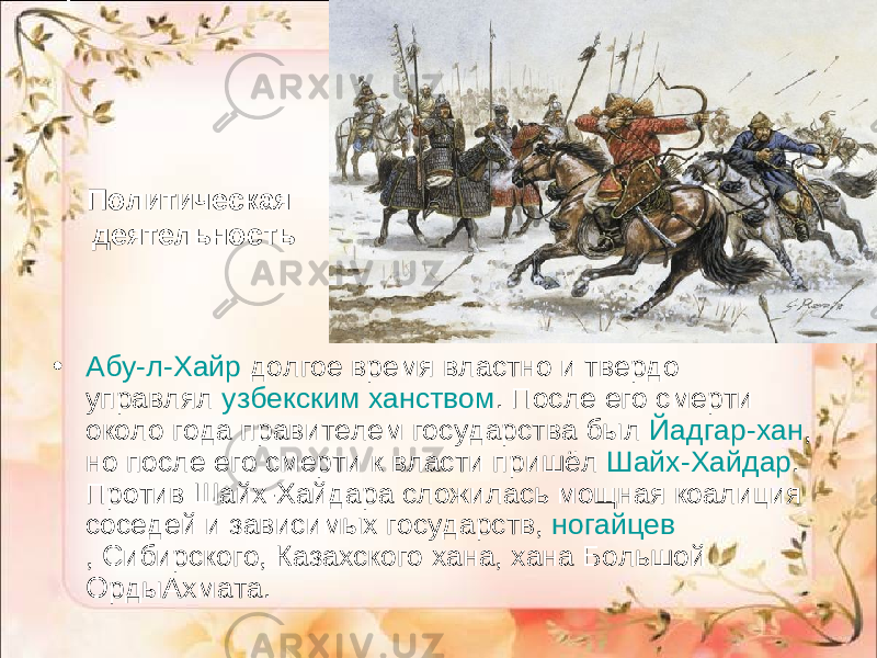 Политическая деятельность • Абу-л-Хайр  долгое время властно и твердо управлял  узбекским ханством . После его смерти около года правителем государства был  Йадгар-хан , но после его смерти к власти пришёл  Шайх-Хайдар . Против Шайх-Хайдара сложилась мощная коалиция соседей и зависимых государств,  ногайцев , Сибирского, Казахского хана, хана Большой ОрдыАхмата. 