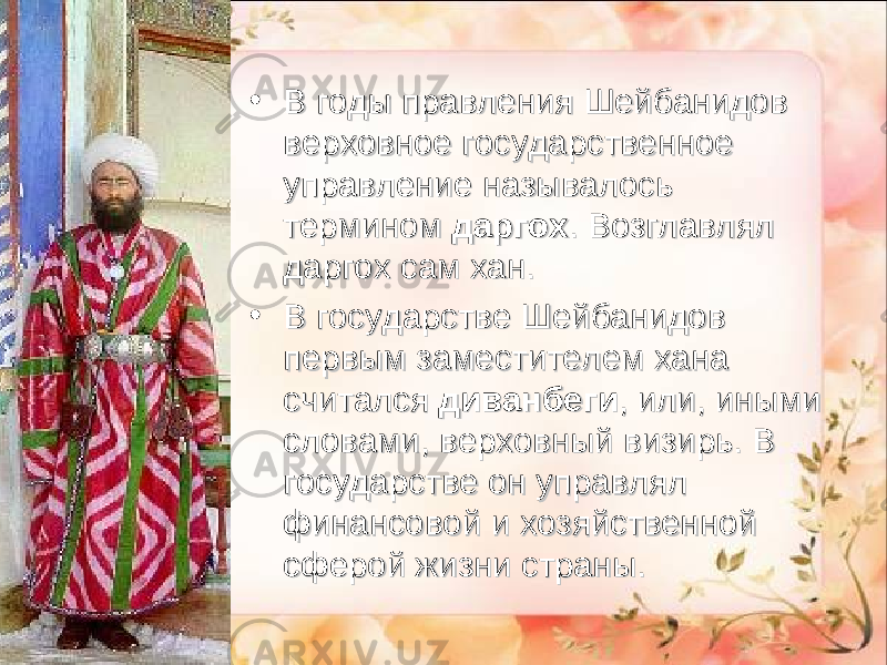 • В годы правления Шейбанидов В годы правления Шейбанидов верховное государственное верховное государственное управление называлось управление называлось термином термином  даргохдаргох . Возглавлял . Возглавлял даргох сам хан.даргох сам хан. • В государстве Шейбанидов В государстве Шейбанидов первым заместителем хана первым заместителем хана считался считался  диванбегидиванбеги , или, иными , или, иными словами, верховный визирь. В словами, верховный визирь. В государстве он управлял государстве он управлял финансовой и хозяйственной финансовой и хозяйственной сферой жизни страны.сферой жизни страны. 