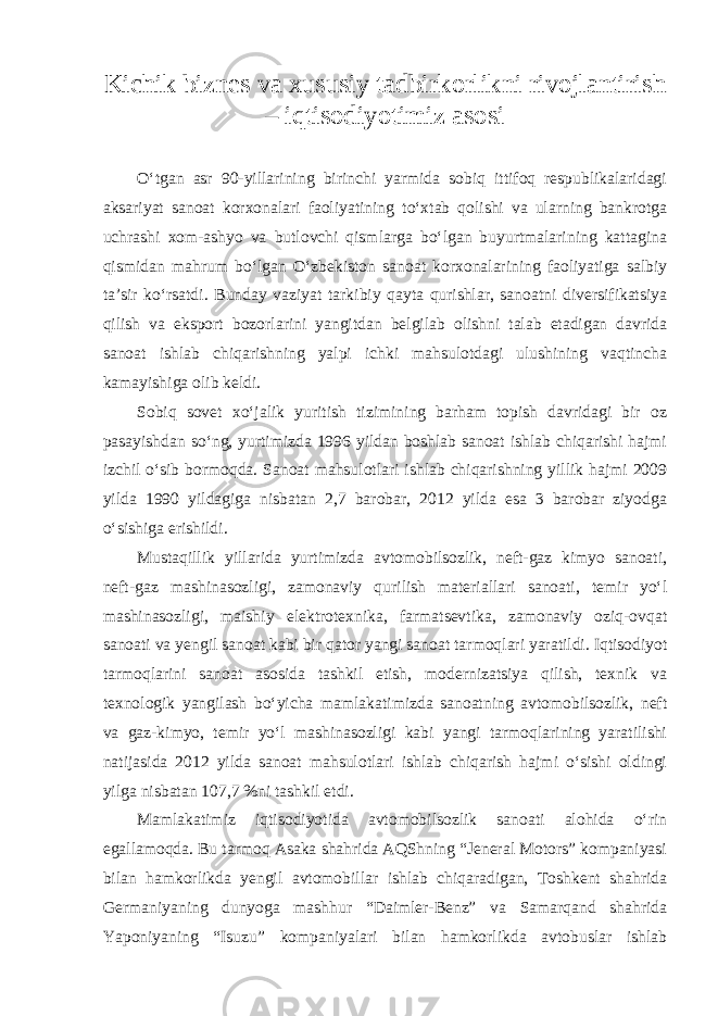 Kichik biznes va xususiy tadbirkorlikni rivojlantirish – iqtisodiyotimiz asosi O‘tgan asr 90-yillarining birinchi yarmida sobiq ittifoq respublikalaridagi aksariyat sanoat korxonalari faoliyatining to‘xtab qolishi va ularning bankrotga uchrashi xom-ashyo va butlovchi qismlarga bo‘lgan buyurtmalarining kattagina qismidan mahrum bo‘lgan O‘zbekiston sanoat korxonalarining faoliyatiga salbiy ta’sir ko‘rsatdi. Bunday vaziyat tarkibiy qayta qurishlar, sanoatni diversifikatsiya qilish va eksport bozorlarini yangitdan belgilab olishni talab etadigan davrida sanoat ishlab chiqarishning yalpi ichki mahsulotdagi ulushining vaqtincha kamayishiga olib keldi. Sobiq sovet xo‘jalik yuritish tizimining barham topish davridagi bir oz pasayishdan so‘ng, yurtimizda 1996 yildan boshlab sanoat ishlab chiqarishi hajmi izchil o‘sib bormoqda. Sanoat mahsulotlari ishlab chiqarishning yillik hajmi 2009 yilda 1990 yildagiga nisbatan 2,7 barobar, 2012 yilda esa 3 barobar ziyodga o‘sishiga erishildi. Mustaqillik yillarida yurtimizda avtomobilsozlik, neft-gaz kimyo sanoati, neft-gaz mashinasozligi, zamonaviy qurilish materiallari sanoati, temir yo‘l mashinasozligi, maishiy elektrotexnika, farmatsevtika, zamonaviy oziq-ovqat sanoati va yengil sanoat kabi bir qator yangi sanoat tarmoqlari yaratildi. Iqtisodiyot tarmoqlarini sanoat asosida tashkil etish, modernizatsiya qilish, texnik va texnologik yangilash bo‘yicha mamlakatimizda sanoatning avtomobilsozlik, neft va gaz-kimyo, temir yo‘l mashinasozligi kabi yangi tarmoqlarining yaratilishi natijasida 2012 yilda sanoat mahsulotlari ishlab chiqarish hajmi o‘sishi oldingi yilga nisbatan 107,7 %ni tashkil etdi. Mamlakatimiz iqtisodiyotida avtomobilsozlik sanoati alohida o‘rin egallamoqda. Bu tarmoq Asaka shahrida AQShning “Jeneral Motors” kompaniyasi bilan hamkorlikda yengil avtomobillar ishlab chiqaradigan, Toshkent shahrida Germaniyaning dunyoga mashhur “Daimler-Benz” va Samarqand shahrida Yaponiyaning “Isuzu” kompaniyalari bilan hamkorlikda avtobuslar ishlab 