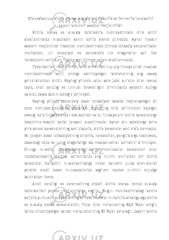 O‘zbekistonda kichik biznes, xususiy tadbirkorlik va fermerlik harakatini zamon talablari asosida rivojlantirish Kichik biznes va xususiy tadbirkorlik mamlakatimizda o‘rta sinfni shakllantirishda mustahkam zamin bo‘lib xizmat qilmoqda. Aynan mazkur sektorni rivojlantirish hisobidan mamlakatimizda ijtimoiy-iqtisodiy barqarorlikdan manfaatdor, uni taraqqiyot va demokratik tub o‘zgarishlar sari faol harakatlantiruvchi kuch hisoblangan ijtimoiy qatlam shakllanmoqda. Tadbirkorlikni rivojlantirish, ishbilarmonlikni huquqiy himoya qilish masalasi mamlakatimizda izchil amalga oshirilayotgan islohotlarning eng asosiy yo‘nalishlaridan biridir. Keyingi yillarda ushbu soha jadal sur’atlar bilan ravnaq topib, aholi bandligi va turmush farovonligini ta’minlashda yetakchi kuchga aylandi, desak aslo mubolag‘a bo‘lmaydi. Keyingi yillarda zamonaviy bozor iqtisodiyoti asosida rivojlanayotgan bir qator mamlakatlarda yirik korxonalar o‘zlarining ichki bo‘linmalari bajargan avvalgi ko‘p funksiyalaridan voz kechishi va bu funksiyalarni kichik korxonalarga bosqichma-bosqich berish jarayoni kuzatilmoqda. Aynan shu sabablarga ko‘ra yirik sanoat korxonalarining soni qisqarib, kichik korxonalar soni o‘sib bormoqda. Bu jarayon bozor iqtisodiyotining dinamik, harakatchan, yangiliklarga hozirjavob, bozordagi talab va uning o‘zgarishiga tez moslashuvchan bo‘lishini ta’minlaydi. Shunga muvofiq, O‘zbekistonning xorijiy mamlakatlar korxonalari bilan riqobatbardoshlik darajasi ko‘tarilishida eng muhim omillardan biri kichik korxonalar faoliyatini mustahkamlashga imkon beruvchi qulay shart-sharoit yaratish orqali bozor munosabatlarida sog‘lom raqobat muhitini vujudga keltirishdan iborat. Aholi bandligi va daromadining o‘sishi kichik biznes hamda xususiy tadbirkorlikni yanada rivojlantirishga bog‘liq. Bugun mamlakatimizdagi barcha xo‘jalik yurituvchi subyektlarning 87 foizi nodavlat mulkchilik shakliga ega kichik va xususiy biznes korxonalaridir. Yalpi ichki mahsulotning 83,6 %dan ortig‘i, ishlab chiqarilayotgan sanoat mahsulotlarining 90 %dan ko‘prog‘i, deyarli barcha 