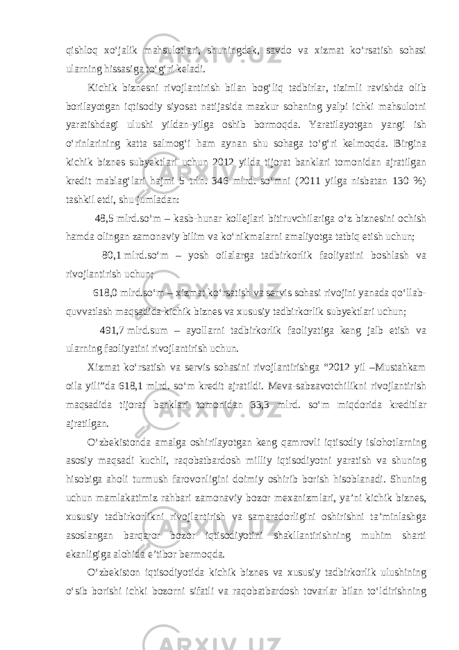 qishloq xo‘jalik mahsulotlari, shuningdek, savdo va xizmat ko‘rsatish sohasi ularning hissasiga to‘g‘ri keladi. Kichik biznesni rivojlantirish bilan bog‘liq tadbirlar, tizimli ravishda olib borilayotgan iqtisodiy siyosat natijasida mazkur sohaning yalpi ichki mahsulotni yaratishdagi ulushi yildan-yilga oshib bormoqda. Yaratilayotgan yangi ish o‘rinlarining katta salmog‘i ham aynan shu sohaga to‘g‘ri kelmoqda. Birgina kichik biznes subyektlari uchun 2012 yilda tijorat banklari tomonidan ajratilgan kredit mablag‘lari hajmi 5 trln. 346 mlrd. so‘mni (2011 yilga nisbatan 130 %) tashkil etdi, shu jumladan: 48,5   mlrd.so‘m – kasb-hunar kollejlari bitiruvchilariga o‘z biznesini ochish hamda olingan zamonaviy bilim va ko‘nikmalarni amaliyotga tatbiq etish uchun; 80,1   mlrd.so‘m – yosh oilalarga tadbirkorlik faoliyatini boshlash va rivojlantirish uchun; 618,0   mlrd.so‘m – xizmat ko‘rsatish va servis sohasi rivojini yanada qo‘llab- quvvatlash maqsadida kichik biznes va xususiy tadbirkorlik subyektlari uchun; 491,7   mlrd.sum – ayollarni tadbirkorlik faoliyatiga keng jalb etish va ularning faoliyatini rivojlantirish uchun. Xizmat ko‘rsatish va servis sohasini rivojlantirishga “2012 yil –Mustahkam oila yili”da 618,1 mlrd. so‘m kredit ajratildi. Meva-sabzavotchilikni rivojlantirish maqsadida tijorat banklari tomonidan 33,3 mlrd. so‘m miqdorida kreditlar ajratilgan. O‘zbekistonda amalga oshirilayotgan keng qamrovli iqtisodiy islohotlarning asosiy maqsadi kuchli, raqobatbardosh milliy iqtisodiyotni yaratish va shuning hisobiga aholi turmush farovonligini doimiy oshirib borish hisoblanadi. Shuning uchun mamlakatimiz rahbari zamonaviy bozor mexanizmlari, ya’ni kichik biznes, xususiy tadbirkorlikni rivojlantirish va samaradorligini oshirishni ta’minlashga asoslangan barqaror bozor iqtisodiyotini shakllantirishning muhim sharti ekanligiga alohida e’tibor bermoqda. O‘zbekiston iqtisodiyotida kichik biznes va xususiy tadbirkorlik ulushining o‘sib borishi ichki bozorni sifatli va raqobatbardosh tovarlar bilan to‘ldirishning 