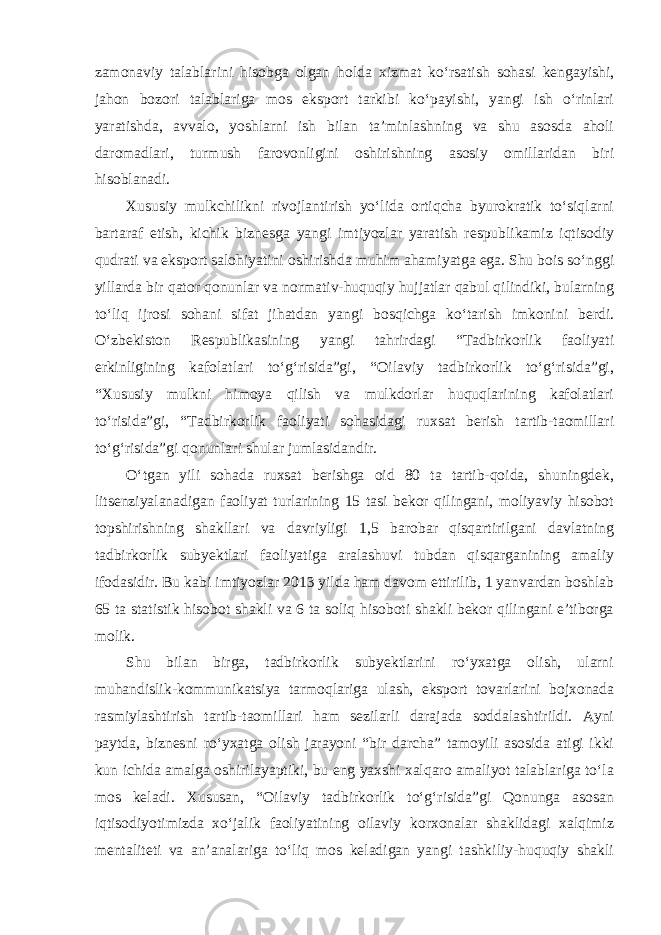 zamonaviy talablarini hisobga olgan holda xizmat ko‘rsatish sohasi kengayishi, jahon bozori talablariga mos eksport tarkibi ko‘payishi, yangi ish o‘rinlari yaratishda, avvalo, yoshlarni ish bilan ta’minlashning va shu asosda aholi daromadlari, turmush farovonligini oshirishning asosiy omillaridan biri hisoblanadi. Xususiy mulkchilikni rivojlantirish yo‘lida ortiqcha byurokratik to‘siqlarni bartaraf etish, kichik biznesga yangi imtiyozlar yaratish respublikamiz iqtisodiy qudrati va eksport salohiyatini oshirishda muhim ahamiyatga ega. Shu bois so‘nggi yillarda bir qator qonunlar va normativ-huquqiy hujjatlar qabul qilindiki, bularning to‘liq ijrosi sohani sifat jihatdan yangi bosqichga ko‘tarish imkonini berdi. O‘zbekiston Respublikasining yangi tahrirdagi “Tadbirkorlik faoliyati erkinligining kafolatlari to‘g‘risida”gi, “Oilaviy tadbirkorlik to‘g‘risida”gi, “Xususiy mulkni himoya qilish va mulkdorlar huquqlarining kafolatlari to‘risida”gi, “Tadbirkorlik faoliyati sohasidagi ruxsat berish tartib-taomillari to‘g‘risida”gi qonunlari shular jumlasidandir. O‘tgan yili sohada ruxsat berishga oid 80 ta tartib-qoida, shuningdek, litsenziyalanadigan faoliyat turlarining 15 tasi bekor qilingani, moliyaviy hisobot topshirishning shakllari va davriyligi 1,5 barobar qisqartirilgani davlatning tadbirkorlik subyektlari faoliyatiga aralashuvi tubdan qisqarganining amaliy ifodasidir. Bu kabi imtiyozlar 2013 yilda ham davom ettirilib, 1 yanvardan boshlab 65 ta statistik hisobot shakli va 6 ta soliq hisoboti shakli bekor qilingani e’tiborga molik. Shu bilan birga, tadbirkorlik subyektlarini ro‘yxatga olish, ularni muhandislik-kommunikatsiya tarmoqlariga ulash, eksport tovarlarini bojxonada rasmiylashtirish tartib-taomillari ham sezilarli darajada soddalashtirildi. Ayni paytda, biznesni ro‘yxatga olish jarayoni “bir darcha” tamoyili asosida atigi ikki kun ichida amalga oshirilayaptiki, bu eng yaxshi xalqaro amaliyot talablariga to‘la mos keladi. Xususan, “Oilaviy tadbirkorlik to‘g‘risida”gi Qonunga asosan iqtisodiyotimizda xo‘jalik faoliyatining oilaviy korxonalar shaklidagi xalqimiz mentaliteti va an’analariga to‘liq mos keladigan yangi tashkiliy-huquqiy shakli 