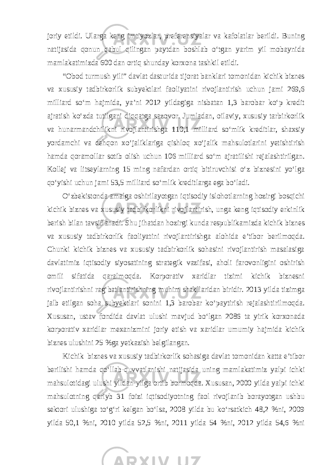 joriy etildi. Ularga keng imtiyozlar, preferensiyalar va kafolatlar berildi. Buning natijasida qonun qabul qilingan paytdan boshlab o‘tgan yarim yil mobaynida mamlakatimizda 600 dan ortiq shunday korxona tashkil etildi. “Obod turmush yili” davlat dasturida tijorat banklari tomonidan kichik biznes va xususiy tadbirkorlik subyektlari faoliyatini rivojlantirish uchun jami 269,6 milliard so‘m hajmida, ya’ni 2012 yildagiga nisbatan 1,3 barobar ko‘p kredit ajratish ko‘zda tutilgani diqqatga sazovor. Jumladan, oilaviy, xususiy tarbirkorlik va hunarmandchilikni rivojlantirishga 110,1 milliard so‘mlik kreditlar, shaxsiy yordamchi va dehqon xo‘jaliklariga qishloq xo‘jalik mahsulotlarini yetishtirish hamda qoramollar sotib olish uchun 106 milliard so‘m ajratilishi rejalashtirilgan. Kollej va litseylarning 15 ming nafardan ortiq bitiruvchisi o‘z biznesini yo‘lga qo‘yishi uchun jami 53,5 milliard so‘mlik kreditlarga ega bo‘ladi. O‘zbekistonda amalga oshirilayotgan iqtisodiy islohotlarning hozirgi bosqichi kichik biznes va xususiy tadbirkorlikni rivojlantirish, unga keng iqtisodiy erkinlik berish bilan tavsiflanadi. Shu jihatdan hozirgi kunda respublikamizda kichik biznes va xususiy tadbirkorlik faoliyatini rivojlantirishga alohida e’tibor berilmoqda. Chunki kichik biznes va xususiy tadbirkorlik sohasini rivojlantirish masalasiga davlatimiz iqtisodiy siyosatining strategik vazifasi, aholi farovonligini oshirish omili sifatida qaralmoqda. Korporativ xaridlar tizimi kichik biznesni rivojlantirishni rag‘batlantirishning muhim shakllaridan biridir. 2013 yilda tizimga jalb etilgan soha subyektlari sonini 1,3 barobar ko‘paytirish rejalashtirilmoqda. Xususan, ustav fondida davlat ulushi mavjud bo‘lgan 2086 ta yirik korxonada korporativ xaridlar mexanizmini joriy etish va xaridlar umumiy hajmida kichik biznes ulushini 25 %ga yetkazish belgilangan. Kichik biznes va xususiy tadbirkorlik sohasiga davlat tomonidan katta e’tibor berilishi hamda qo‘llab-quvvatlanishi natijasida uning mamlakatimiz yalpi ichki mahsulotidagi ulushi yildan-yilga ortib bormoqda. Xususan, 2000 yilda yalpi ichki mahsulotning qariyb 31 foizi iqtisodiyotning faol rivojlanib borayotgan ushbu sektori ulushiga to‘g‘ri kelgan bo‘lsa, 2008 yilda bu ko‘rsatkich 48,2 %ni, 2009 yilda 50,1 %ni, 2010 yilda 52,5 %ni, 2011 yilda 54 %ni, 2012 yilda 54,6 %ni 