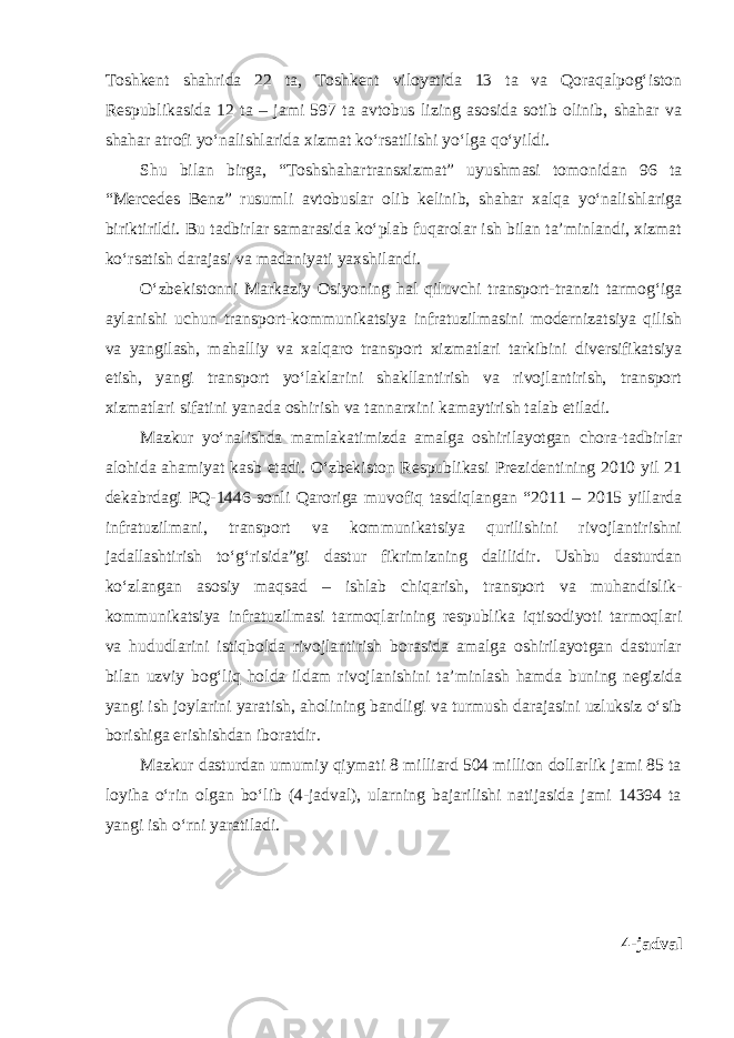 Toshkent shahrida 22 ta, Toshkent viloyatida 13 ta va Qoraqalpog‘iston Respublikasida 12 ta – jami 597 ta avtobus lizing asosida sotib olinib, shahar va shahar atrofi yo‘nalishlarida xizmat ko‘rsatilishi yo‘lga qo‘yildi. Shu bilan birga, “Toshshahartransxizmat” uyushmasi tomonidan 96 ta “Mercedes Benz” rusumli avtobuslar olib kelinib, shahar xalqa yo‘nalishlariga biriktirildi. Bu tadbirlar samarasida ko‘plab fuqarolar ish bilan ta’minlandi, xizmat ko‘rsatish darajasi va madaniyati yaxshilandi. O‘zbekistonni Markaziy Osiyoning hal qiluvchi transport-tranzit tarmog‘iga aylanishi uchun transport-kommunikatsiya infratuzilmasini modernizatsiya qilish va yangilash, mahalliy va xalqaro transport xizmatlari tarkibini diversifikatsiya etish, yangi transport yo‘laklarini shakllantirish va rivojlantirish, transport xizmatlari sifatini yanada oshirish va tannarxini kamaytirish talab etiladi. Mazkur yo‘nalishda mamlakatimizda amalga oshirilayotgan chora-tadbirlar alohida ahamiyat kasb etadi. O‘zbekiston Respublikasi Prezidentining 2010 yil 21 dekabrdagi PQ-1446-sonli Qaroriga muvofiq tasdiqlangan “2011 – 2015 yillarda infratuzilmani, transport va kommunikatsiya qurilishini rivojlantirishni jadallashtirish to‘g‘risida”gi dastur fikrimizning dalilidir. Ushbu dasturdan ko‘zlangan asosiy maqsad – ishlab chiqarish, transport va muhandislik- kommunikatsiya infratuzilmasi tarmoqlarining respublika iqtisodiyoti tarmoqlari va hududlarini istiqbolda rivojlantirish borasida amalga oshirilayotgan dasturlar bilan uzviy bog‘liq holda ildam rivojlanishini ta’minlash hamda buning negizida yangi ish joylarini yaratish, aholining bandligi va turmush darajasini uzluksiz o‘sib borishiga erishishdan iboratdir. Mazkur dasturdan umumiy qiymati 8 milliard 504 million dollarlik jami 85 ta loyiha o‘rin olgan bo‘lib (4-jadval), ularning bajarilishi natijasida jami 14394 ta yangi ish o‘rni yaratiladi. 4-jadval 