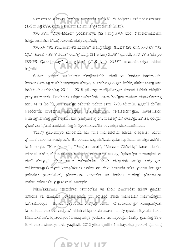 Samarqand viloyati Jomboy tumanida 220 kVli “Cho‘pon-Ota” podstansiyasi (125 ming kVA kuch transformatorini ishga tushirish bilan); 220 kVli “Quyi-Mozor” podstansiya (63 ming kVA kuch transformatorini ishga tushirish bilan) rekonstruksiya qilindi; 220 kV “PS Fozilmon-PS Lochin” oralig‘idagi XUET (30 km), 220 kV “PS Qizil Rovat - PS Yulduz” oralig‘idagi (31,5 km) XUET qurildi, 220 kV Sirdaryo IES-PS Qoraqiyasoy” oralig‘idagi (71,8 km) XUET rekonstruksiya ishlari bajarildi. Sohani yuqori sur’atlarda rivojlantirish, aholi va boshqa iste’molchi korxonalarning o‘sib borayotgan ehtiyojini inobatga olgan holda, elektr energiyasi ishlab chiqarishning 2011 – 2015 yillarga mo‘ljallangan dasturi ishlab chiqilib joriy etilmoqda. Istiqbolda ishga tushirilishi lozim bo‘lgan muhim obyektlarning soni 41 ta bo‘lib, uni amalga oshirish uchun jami 7259.48 mln. AQSH dollari miqdorida investiya mablag‘lari o‘zlashtirilishi rejalashtirilgan. Investitsion mablag‘larning katta qismi kompaniyaning o‘z mablag‘lari evaziga bo‘lsa, qolgan qismi esa tijorat banklarining imtiyozli kreditlari evaziga shakllantiriladi. Tabiiy gaz-kimyo sanoatida har turli mahsulotlar ishlab chiqarish uchun qimmatbaho hom-ashyodir. Bu borada respublikada qator loyihalar amalga oshirib kelinmoqda. “Navoiy azot”, “Farg‘ona azot”, “Maksam-Chirchiq” korxonalarida mineral o‘g‘it, nitron tola va boshqa yuzdan ortiq turdagi iqtisodiyot tarmoqlari va aholi ehtiyoji uchun zarur mahsulotlar ishlab chiqarish yo‘lga qo‘yilgan. “SHo‘rtangazkimyo” kompleksida tashqi va ichki bozorda talab yuqori bo‘lgan politelen granulalari, plastmassa quvurlar va boshqa turdagi plastmassa mahsulotlari tabiiy gazdan olinmoqda. Mamlakatimiz iqtisodiyot tarmoqlari va aholi tomonidan tabiiy gazdan oqilona va samarali foydalanishda uni iqtisod qilish manbalari mavjudligini ko‘rsatmoqda. Bunda respublika ehtiyoji uchun “O‘zbekenergo” kompaniyasi tomonidan elektr energiyasi ishlab chiqarishda asosan tabiiy gazdan foydalaniladi. Mamlakatimiz iqtisodiyot tarmoqlariga yetkazib berilayotgan tabiiy gazning 38,6 foizi elektr stansiyalarda yoqiladi. 2012 yilda qurilishi nihoyasiga yetkazilgan eng 