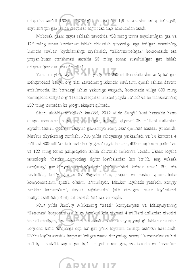 chiqarish sur’ati 1990 – 2012 yillar davomida 1,6 barobardan ortiq ko‘paydi, suyultirilgan gaz ishlab chiqarish hajmi esa 15,2 barobardan oshdi. Muborak gazni qayta ishlash zavodida 258 ming tonna suyultirilgan gaz va 125 ming tonna kondensat ishlab chiqarish quvvatiga ega bo‘lgan zavodning birinchi navbati foydalanishga topshirildi, “SHo‘rtanneftgaz” korxonasida esa propan-butan qorishmasi asosida 50 ming tonna suyultirilgan gaz ishlab chiqaradigan qurilma o‘rnatildi. Yana bir yirik loyiha – umumiy qiymati 250 million dollardan ortiq bo‘lgan Dehqonobod kaliyli o‘g‘itlar zavodining ikkinchi navbatini qurish ishlari davom ettirilmoqda. Bu boradagi ishlar yakuniga yetgach, korxonada yiliga 600 ming tonnagacha kaliyli o‘g‘it ishlab chiqarish imkoni paydo bo‘ladi va bu mahsulotning 350 ming tonnadan ko‘prog‘i eksport qilinadi. Shuni alohida ta’kidlash kerakki, 2012 yilda Surg‘il koni bazasida hatto dunyo mezonlari bo‘yicha ham noyob bo‘lgan, qiymati 25 milliard dollardan ziyodni tashkil etadigan Ustyurt gaz-kimyo kompleksi qurilishi boshlab yuborildi. Mazkur obyektning qurilishi 2016 yilda nihoyasiga yetkaziladi va bu korxona 4 milliard 500 million kub metr tabiiy gazni qayta ishlash, 400 ming tonna polietilen va 100 ming tonna polipropilen ishlab chiqarish imkonini beradi. Ushbu loyiha texnologik jihatdan dunyodagi ilg‘or loyihalardan biri bo‘lib, eng yuksak darajadagi gaz-kimyo texnologiyalarini joriy etishni ko‘zda tutadi. Bu, o‘z navbatida, tabiiy gazdan 97 %gacha etan, propan va boshqa qimmatbaho komponentlarni ajratib olishni ta’minlaydi. Mazkur loyihada yetakchi xorijiy banklar konsorsiumi, davlat kafolatlarini jalb etmagan holda loyihalarni moliyalashtirish prinsiplari asosida ishtirok etmoqda. 2012 yilda Janubiy Afrikaning “Sasol” kompaniyasi va Malayziyaning “Petronas” korporatsiyasi bilan hamkorlikda qiymati 4 milliard dollardan ziyodni tashkil etadigan, tozalangan metan asosida sintetik suyuq yoqilg‘i ishlab chiqarish bo‘yicha katta istiqbolga ega bo‘lgan yirik loyihani amalga oshirish boshlandi. Ushbu loyiha asosida barpo etiladigan zavod dunyodagi sanoqli korxonalardan biri bo‘lib, u sintetik suyuq yoqilg‘i – suyultirilgan gaz, aviakerosin va “premium 