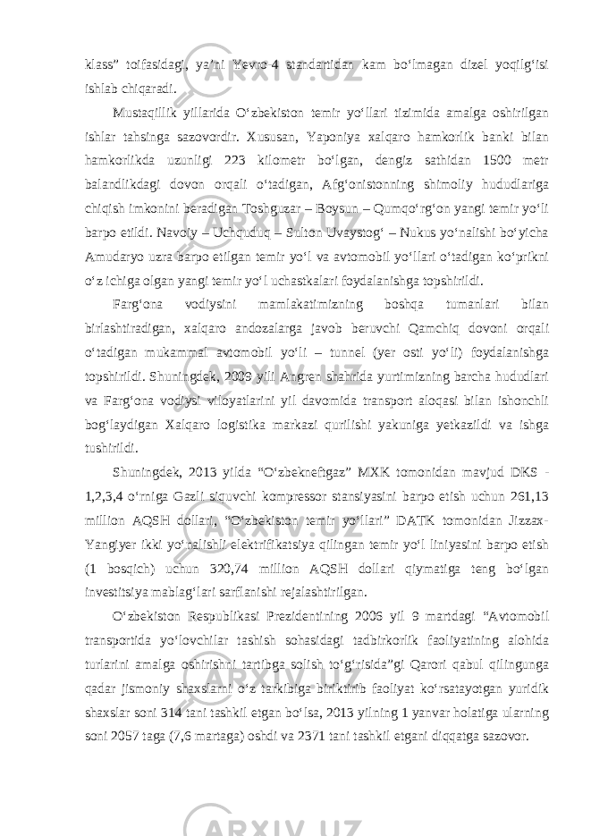 klass” toifasidagi, ya’ni Yevro-4 standartidan kam bo‘lmagan dizel yoqilg‘isi ishlab chiqaradi. Mustaqillik yillarida O‘zbekiston temir yo‘llari tizimida amalga oshirilgan ishlar tahsinga sazovordir. Xususan, Yaponiya xalqaro hamkorlik banki bilan hamkorlikda uzunligi 223 kilometr bo‘lgan, dengiz sathidan 1500 metr balandlikdagi dovon orqali o‘tadigan, Afg‘onistonning shimoliy hududlariga chiqish imkonini beradigan Toshguzar – Boysun – Qumqo‘rg‘on yangi temir yo‘li barpo etildi. Navoiy – Uchquduq – Sulton Uvaystog‘ – Nukus yo‘nalishi bo‘yicha Amudaryo uzra barpo etilgan temir yo‘l va avtomobil yo‘llari o‘tadigan ko‘prikni o‘z ichiga olgan yangi temir yo‘l uchastkalari foydalanishga topshirildi. Farg‘ona vodiysini mamlakatimizning boshqa tumanlari bilan birlashtiradigan, xalqaro andozalarga javob beruvchi Qamchiq dovoni orqali o‘tadigan mukammal avtomobil yo‘li – tunnel (yer osti yo‘li) foydalanishga topshirildi. Shuningdek, 2009 yili Angren shahrida yurtimizning barcha hududlari va Farg‘ona vodiysi viloyatlarini yil davomida transport aloqasi bilan ishonchli bog‘laydigan Xalqaro logistika markazi qurilishi yakuniga yetkazildi va ishga tushirildi. Shuningdek, 2013 yilda “O‘zbekneftgaz” MXK tomonidan mavjud DKS - 1,2,3,4 o‘rniga Gazli siquvchi kompressor stansiyasini barpo etish uchun 261,13 million AQSH dollari, “O‘zbekiston temir yo‘llari” DATK tomonidan Jizzax- Yangiyer ikki yo‘nalishli elektrifikatsiya qilingan temir yo‘l liniyasini barpo etish (1 bosqich) uchun 320,74 million AQSH dollari qiymatiga teng bo‘lgan investitsiya mablag‘lari sarflanishi rejalashtirilgan. O‘zbekiston Respublikasi Prezidentining 2006 yil 9 martdagi “Avtomobil transportida yo‘lovchilar tashish sohasidagi tadbirkorlik faoliyatining alohida turlarini amalga oshirishni tartibga solish to‘g‘risida”gi Qarori qabul qilingunga qadar jismoniy shaxslarni o‘z tarkibiga biriktirib faoliyat ko‘rsatayotgan yuridik shaxslar soni 314 tani tashkil etgan bo‘lsa, 2013 yilning 1 yanvar holatiga ularning soni 2057 taga (7,6 martaga) oshdi va 2371 tani tashkil etgani diqqatga sazovor. 