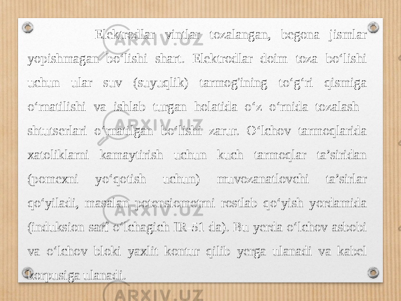  Elektrodlar vintlar tozalangan, begona jismlar yopishmagan bo‘lishi shart. Elektrodlar doim toza bo‘lishi uchun ular suv (suyuqlik) tarmog&#39;ining to‘g‘ri qismiga o‘rnatilishi va ishlab turgan holatida o‘z o‘rnida tozalash shtutserlari o‘rnatilgan bo‘lishi zarur. O‘lchov tarmoqlarida xatoliklarni kamaytirish uchun kuch tarmoqlar ta’siridan (pomexni yo‘qotish uchun) muvozanatlovchi ta’sirlar qo‘yiladi, masalan potensiometrni rostlab qo‘yish yordamida (induksion sarf o‘lchagich IR-51 da). Bu yerda o‘lchov asbobi va o‘lchov bloki yaxlit kontur qilib yerga ulanadi va kabel korpusiga ulanadi. 