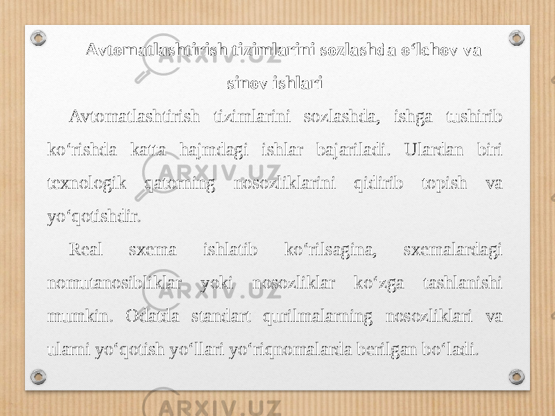 Avtomatlashtirish tizimlarini sozlashda o‘lchov va sinov ishlari Avtomatlashtirish tizimlarini sozlashda, ishga tushirib ko‘rishda katta hajmdagi ishlar bajariladi. Ulardan biri texnologik qatorning nosozliklarini qidirib topish va yo‘qotishdir. Real sxema ishlatib ko‘rilsagina, sxemalardagi nomutanosibliklar yoki nosozliklar ko‘zga tashlanishi mumkin. Odatda standart qurilmalarning nosozliklari va ularni yo‘qotish yo‘llari yo‘riqnomalarda berilgan bo‘ladi. 