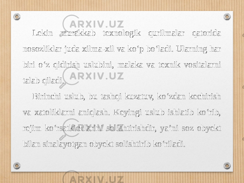 Lekin murakkab texnologik qurilmalar qatorida nosozliklar juda xilma-xil va ko‘p bo‘ladi. Ularning har biri o‘z qidirish uslubini, malaka va texnik vositalarni talab qiladi. Birinchi uslub, bu tashqi kuzatuv, ko‘zdan kechirish va xatoliklarni aniqlash. Keyingi uslub ishlatib ko‘rib, rejim ko‘rsatkichlarini solishtirishdir, ya’ni soz obyekt bilan sinalayotgan obyekt solishtirib ko‘riladi. 