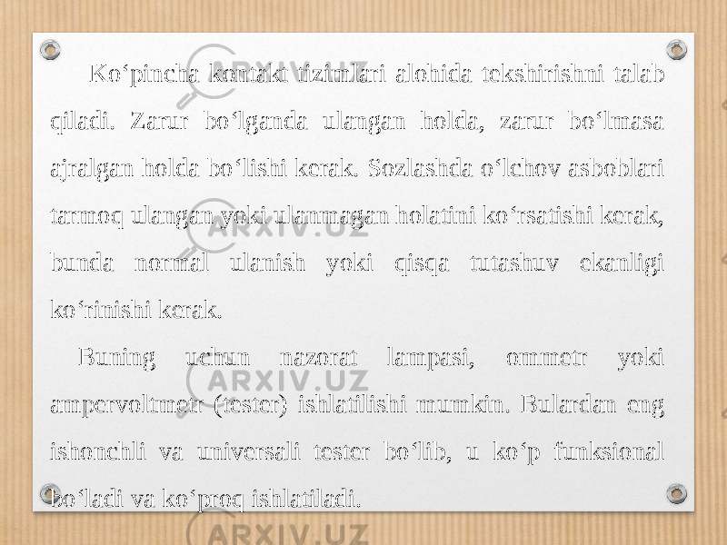  Ko‘pincha kontakt tizimlari alohida tekshirishni talab qiladi. Zarur bo‘lganda ulangan holda, zarur bo‘lmasa ajralgan holda bo‘lishi kerak. Sozlashda o‘lchov asboblari tarmoq ulangan yoki ulanmagan holatini ko‘rsatishi kerak, bunda normal ulanish yoki qisqa tutashuv ekanligi ko‘rinishi kerak. Buning uchun nazorat lampasi, ommetr yoki ampervoltmetr (tester) ishlatilishi mumkin. Bulardan eng ishonchli va universali tester bo‘lib, u ko‘p funksional bo‘ladi va ko‘proq ishlatiladi. 