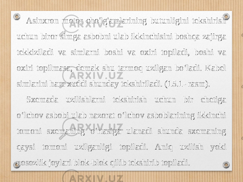 Asinxron motor cho&#39;lg&#39;amlarining butunligini tekshirish uchun biror simga asbobni ulab ikkinchisini boshqa zajirga tekkiziladi va simlarni boshi va oxiri topiladi, boshi va oxiri topilmasa, demak shu tarmoq uzilgan bo‘ladi. Kabel simlarini ham xuddi shunday tekshiriladi. (15.1- rasm). Sxemada uzilishlarni tekshirish uchun bir chetiga o‘lchov asbobi ulab nazorat o‘lchov asboblarining ikkinchi tomoni sxemaning o‘rtasiga ulanadi shunda sxemaning qaysi tomoni uzilganligi topiladi. Aniq uzilish yoki nosozlik joylari blok-blok qilib tekshirib topiladi. 