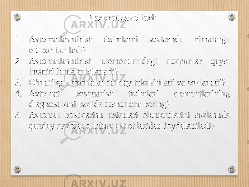 Nazorat savollari: 1. Avtomatlashtirish tizimlarni sozlashda nimalarga e’tibor beriladi? 2. Avtomatlashtirish elementlaridagi nuqsonlar qaysi bosqichlarda aniqlanadi? 3. O&#39;rnatilgan sxemalar qanday tekshiriladi va sozlanadi? 4. Avtomat boshqarish tizimlari elementlarining diagnostikasi haqida tushuncha bering? 5. Avtomat boshqarish tizimlari elementlarini sozlashda qanday nazorat o‘lchov asboblaridan foydalaniladi? 