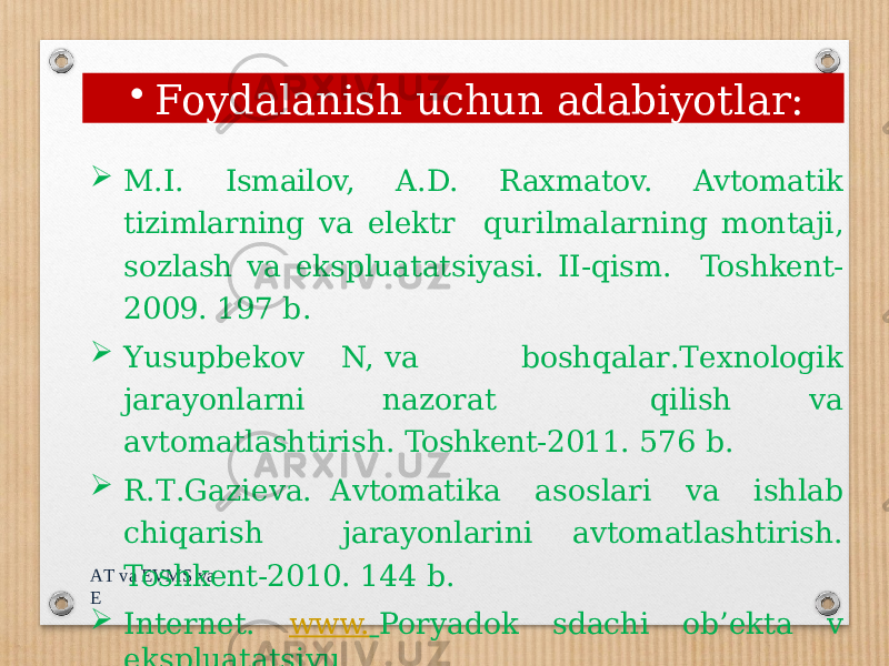 A T va EV M S va E  M.I. Ismailov, A.D. Raxmatov. Avtomatik tizimlarning va elektr qurilmalarning montaji, sozlash va ekspluatatsiyasi. II-qism. Toshkent- 2009. 197 b.  Y usu p b ek o v N, v a b o s h q ala r . T exn o l o gik jar a yonl a rni n a zorat qilish va avtomatlashtirish. Toshkent-2011. 576 b.  R . T . G a zi e va. A vtom a ti k a as o slari v a ishl a b chiq a rish jarayonlarini avtomatlashtirish. Toshkent-2010. 144 b.  Internet. www. Poryadok sdachi ob’ekta v ekspluatatsiyu. • Foydalanish uchun adabiyotlar: 