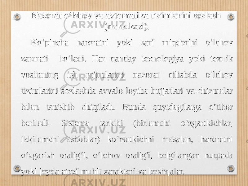 Nazorat o‘lchov va avtomatika tizimlarini sozlash (naladkasi). Ko‘pincha haroratni yoki sarf miqdorini o‘lchov zarurati bo‘ladi. Har qanday texnologiya yoki texnik vositaning ish rejimlarini nazorat qilishda o‘lchov tizimlarini sozlashda avvalo loyiha hujjatlari va chizmalar bilan tanishib chiqiladi. Bunda quyidagilarga e’tibor beriladi. Sistema tarkibi (birlamchi o‘zgartkichlar, ikkilamchi asboblar) ko‘rsatkichni masalan, haroratni o‘zgarish oralig‘i, o‘lchov oralig&#39;i, belgilangan nuqtada yoki joyda atrof muhit xarakteri va boshqalar. 