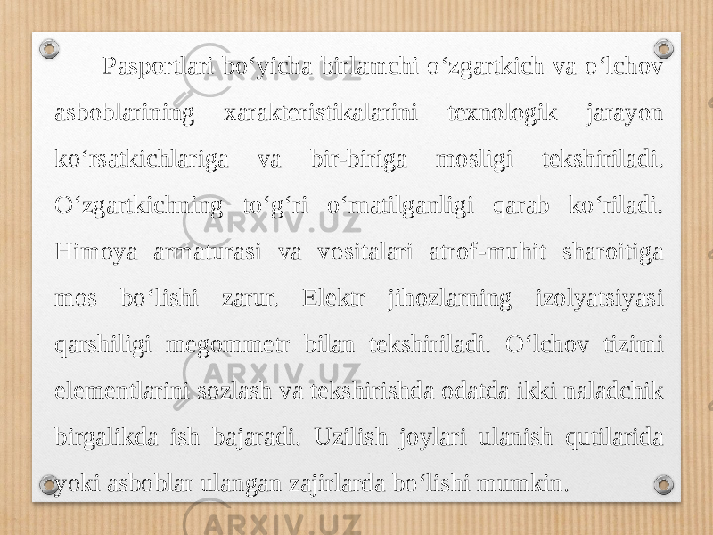  Pasportlari bo‘yicha birlamchi o‘zgartkich va o‘lchov asboblarining xarakteristikalarini texnologik jarayon ko‘rsatkichlariga va bir-biriga mosligi tekshiriladi. O‘zgartkichning to‘g‘ri o‘rnatilganligi qarab ko‘riladi. Himoya armaturasi va vositalari atrof-muhit sharoitiga mos bo‘lishi zarur. Elektr jihozlarning izolyatsiyasi qarshiligi megommetr bilan tekshiriladi. O‘lchov tizimi elementlarini sozlash va tekshirishda odatda ikki naladchik birgalikda ish bajaradi. Uzilish joylari ulanish qutilarida yoki asboblar ulangan zajirlarda bo‘lishi mumkin. 