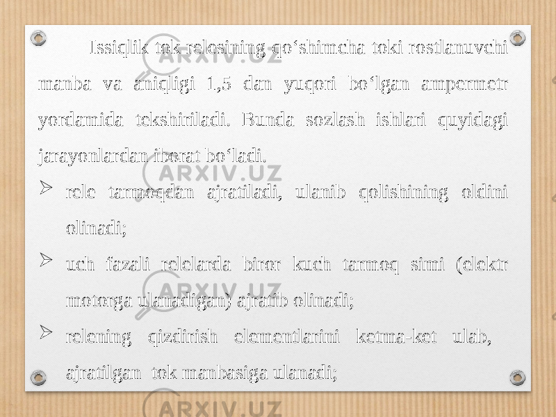  Issiqlik tok relesining qo‘shimcha toki rostlanuvchi manba va aniqligi 1,5 dan yuqori bo‘lgan ampermetr yordamida tekshiriladi. Bunda sozlash ishlari quyidagi jarayonlardan iborat bo‘ladi.  rele tarmoqdan ajratiladi, ulanib qolishining oldini olinadi;  uch fazali relelarda biror kuch tarmoq simi (elektr motorga ulanadigan) ajratib olinadi;  relening qizdirish elementlarini ketma-ket ulab, ajratilgan tok manbasiga ulanadi; 